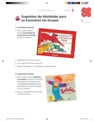 85
Q U A N T I F I C A Ç Ã O ,
R E G I S T R O S E A G R U P A M E N T O S
caderno
2
Sugestões de Atividades para
os Encontros em Grupos
1.o
momento (4 horas)
	Fazer a leitura deleite•	
do livro O presente de
aniversário do marajá,
de James Rumford.
	Retomada do encontro anterior.•	
	Ler a seção “Iniciando a Conversa”.•	
	Fazer as atividades 1 a 3 da seção “Compartilhando”.•	
2.o
Momento (4 horas)
Fazer a leitura do livro•	 Beleléu e
os números, de Patricio Dugnani,
discutindo com seu grupo que
possibilidades pedagógicas essa
obra literária traz para o trabalho
com os números.
	Fazer as atividades 4 a 9 da seção•	
“Compartilhando”.
Reprodução
Reprodução
PNAIC_MAT_Caderno 2_pg001-088.indd 85 21/3/2014 15:59:04
 