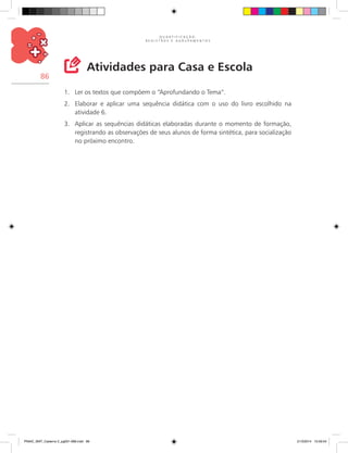 Q U A N T I F I C A Ç Ã O ,
R E G I S T R O S E A G R U P A M E N T O S
86
Atividades para Casa e Escola
1.	 Ler os textos que compõem o “Aprofundando o Tema”.
2.	 Elaborar e aplicar uma sequência didática com o uso do livro escolhido na
atividade 6.
3.	 Aplicar as sequências didáticas elaboradas durante o momento de formação,
registrando as observações de seus alunos de forma sintética, para socialização
no próximo encontro.
PNAIC_MAT_Caderno 2_pg001-088.indd 86 21/3/2014 15:59:04
 