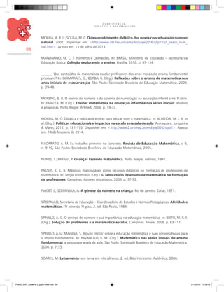 Q U A N T I F I C A Ç Ã O ,
R E G I S T R O S E A G R U P A M E N T O S
88
MOURA, A. R. L.; SOUSA, M. C. O desenvolvimento didático dos nexos conceituais do número
natural. 2002. Disponível em: <http://www.lite.fae.unicamp.br/papet/2002/fp255/t_nexos_num_
nat.htm>. Acesso em: 13 de julho de 2013.
MANDARINO, M. C. F. Números e Operações. In: BRASIL, Ministério da Educação – Secretaria da
Educação Básica. Coleção explorando o ensino. Brasília, 2010. p. 97-134.
______. Que conteúdos da matemática escolar professores dos anos iniciais do ensino fundamental
priorizam? In: GUIMARÃES, G.; BORBA, R. (Org.). Reflexões sobre o ensino de matemática nos
anos iniciais de escolarização. São Paulo: Sociedade Brasileira de Educação Matemática. 2009.
p. 29-48.
MORENO, B. R. O ensino do número e do sistema de numeração na educação infantil e na 1.a
série.
In: PANIZZA, M. (Org.). Ensinar matemática na educação infantil e nas séries iniciais: análises
e propostas. Porto Alegre: Artmed, 2006. p. 19-33.
MOURA, M. O. Didática e prática de ensino para educar com a matemática. In: ALMEIDA, M. I. A. et
al. (Org.). Políticas educacionais e impactos na escola e na sala de aula. Araraquara: Junqueira
& Marin, 2012. p. 181-193. Disponível em: <http://www2.unimep.br/endipe/0052s.pdf>. Acesso
em: 14 de fevereiro de 2014.
NACARATO, A. M. Eu trabalho primeiro no concreto. Revista de Educação Matemática, v. 9,
n. 9-10, São Paulo: Sociedade Brasileira de Educação Matemática, 2005.
NUNES, T.; BRYANT, P. Crianças fazendo matemática. Porto Alegre: Artmed, 1997.
PASSOS, C. L. B. Materiais manipuláveis como recursos didáticos na formação de professores de
matemática. In: Sergio Lorenzato. (Org.). O laboratório de ensino de matemática na formação
de professores. Campinas: Autores Associados, 2006. p. 77-92.
PIAGET, J.; SZEMINSKA, A. A gênese do número na criança. Rio de Janeiro: Zahar, 1971.
SÃO PAULO, Secretaria da Educação – Coordenadoria de Estudos e Normas Pedagógicas. Atividades
matemáticas: 1.a
série do 1.o
grau. 2. ed. São Paulo, 1989.
SPINILLO, A. G. O sentido de número e sua importância na educação matemática. In: BRITO, M. R. F.
(Org.). Solução de problemas e a matemática escolar. Campinas: Alínea, 2006. p. 83-111.
SPINILLO, A.G.; MAGINA, S. Alguns ‘mitos’ sobre a educação matemática e suas conseqüências para
o ensino fundamental. In: PAVANELLO, R. M. (Org.). Matemática nas séries iniciais do ensino
fundamental: a pesquisa e a sala de aula. São Paulo: Sociedade Brasileira de Educação Matemática,
2004. p. 7-35.
SOARES, M. Letramento: um tema em três gêneros. 2. ed. Belo Horizonte: Autêntica, 2006.
PNAIC_MAT_Caderno 2_pg001-088.indd 88 21/3/2014 15:59:05
 
