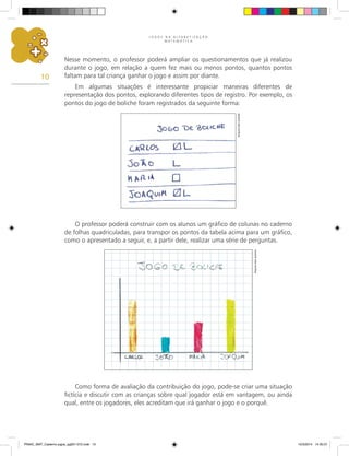 J O G O S N A A L F A B E T I Z A Ç Ã O
M A T E M Á T I C A
10
Nesse momento, o professor poderá ampliar os questionamentos que já realizou
durante o jogo, em relação a quem fez mais ou menos pontos, quantos pontos
faltam para tal criança ganhar o jogo e assim por diante.
Em algumas situações é interessante propiciar maneiras diferentes de
representação dos pontos, explorando diferentes tipos de registro. Por exemplo, os
pontos do jogo de boliche foram registrados da seguinte forma:
O professor poderá construir com os alunos um gráfico de colunas no caderno
de folhas quadriculadas, para transpor os pontos da tabela acima para um gráfico,
como o apresentado a seguir, e, a partir dele, realizar uma série de perguntas.
Como forma de avaliação da contribuição do jogo, pode-se criar uma situação
fictícia e discutir com as crianças sobre qual jogador está em vantagem, ou ainda
qual, entre os jogadores, eles acreditam que irá ganhar o jogo e o porquê.
Arquivo
dos
autores
Arquivo
dos
autores
PNAIC_MAT_Caderno jogos_pg001-072.indd 10 10/3/2014 14:30:31
 
