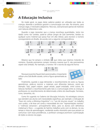 J O G O S N A A L F A B E T I Z A Ç Ã O
M A T E M Á T I C A
12
A Educação Inclusiva
De modo geral, os jogos deste caderno podem ser utilizados por todas as
crianças, devendo o professor garantir a comunicação com elas. No entanto, para
crianças cegas, é necessário adaptá-los. Para isso, você precisará apenas de materiais
com texturas diferentes e cola.
Quando o jogo necessitar que a criança reconheça quantidades, tanto nos
dados como nas cartelas, pode-se utilizar pingos de cola (sementes, botões ou
qualquer outro material que possa ficar em alto relevo), para escrever o número
correspondente em Braille, de acordo com a seguinte correspondência:
Paraqueospontosfiquembemposicionados,éimportante
utilizar uma Cela Braille vazada, como a figura apresentada ao
lado:
Observe que há sempre o símbolo que indica que estamos tratando de
números. Quando precisamos compor números maiores que 9, não precisaremos
repetir este símbolo. Por exemplo, o número 181 é escrito da seguinte forma:
Finalmente, quando o jogo demandar o reconhecimento de cores ou figuras
geométricas, pode-se recorrer a materiais com diferentes texturas, como por
exemplo: lixas, papel crepom, papel veludo, papel ondulado, entre outros. As
texturas facilitam o reconhecimento pelo tato e a comunicação entre as crianças e
professores no reconhecimento de determinado critério de classificação: formatos,
cores, tamanhos, etc.
Como foi sugerido no Caderno de Educação Inclusiva, há estratégias comuns
que atendem aos alunos com necessidades específicas; por exemplo: a indicação de
“levar em conta a diferença linguística” e o “uso de recursos visuais” no trabalho
com surdos, a de levar em conta a necessidade de criar “representações mentais”
e “vivências sensoriais”, principalmente táteis, para os alunos com deficiência
intelectual e física – a sugestão de fazê-los trabalhar junto com os demais, no seu
tempo e ritmo de aprendizagem, recebendo auxílio necessário para que possam se
comunicar. Com essas providências, o professor consegue promover a participação
de todos os alunos nos jogos.
1 2 3 4 5
6 7 8 9 0
Ricardo
Luiz
Enz
PNAIC_MAT_Caderno jogos_pg001-072.indd 12 10/3/2014 14:30:32
 