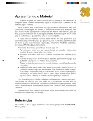13
J O G O S N A A L F A B E T I Z A Ç Ã O
M A T E M Á T I C A
Apresentando o Material
O material de jogos do Pacto Nacional pela Alfabetização na Idade Certa é
composto deste caderno denominado Jogos na Alfabetização Matemática e do
caderno Jogos – Encarte.
Neste material você irá encontrar os jogos divididos conforme os eixos dos
Direitos de Aprendizagem. No entanto, é importante salientar que, de acordo com
essa divisão, muitos jogos podem se enquadrar em mais de uma categoria, pois, de
fato, os jogos extrapolam em muito as possibilidades de aprendizagem de um único
eixo da Matemática, o que constitui uma de suas qualidades.
A razão pela qual fizemos a divisão desta maneira foi para garantirmos que
estaríamos compartilhando jogos que possam auxiliar na Alfabetização Matemática
em todos os seus eixos: Números e Operações, Pensamento Algébrico, Geometria,
Grandezas e Medidas, Educação Estatística.
Além disso, dividimos a apresentação de cada jogo em:
Aprendizagem: seção em que apresentamos os conceitos matemáticos
•
possíveis de serem trabalhados com o jogo;
Materiais: nesta seção, indicamos o material necessário para a efetivação do
•
jogo;
Número de Jogadores: de modo geral, optamos por selecionar jogos que
•
pudessem ser jogados por mais de dois jogadores;
Regras: nesta seção, apresentamos o modo de jogar, exemplificando quando
•
necessário;
Problematizando: neste tópico, descrevemos uma série de possibilidades de
•
problematizações que podem ser realizadas antes, durante ou depois do jogo.
É no campo da problematização que reside o maior potencial pedagógico
da utilização dos jogos em sala de aula, nesta seção, apresentamos apenas
algumas ideias, cabendo ao professor a ampliação desse repertório.
Com vistas a facilitar o trabalho pedagógico, elaboramos o Caderno de Encartes.
Gostaríamos de salientar que, nem todos os jogos possuem encartes, pois os
materiais necessários podem ser facilmente confeccionados pelo professor. Além
disso, é importante que, antes de recortar os encartes, façam-se cópias para posterior
utilização.
Esperamos que esses cadernos possam ser fontes importantes para auxiliar na
Alfabetização Matemática das crianças.
Referências
ANASTACIO, M. Q. A. Jogo e matemática: uma associação possível. Duc in Altum,
Muriaé, 2003.
PNAIC_MAT_Caderno jogos_pg001-072.indd 13 10/3/2014 14:30:32
 