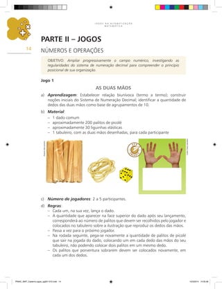 J O G O S N A A L F A B E T I Z A Ç Ã O
M A T E M Á T I C A
14
Parte II – Jogos
NÚMEROS E OPERAÇÕES
OBJETIVO: Ampliar progressivamente o campo numérico, investigando as
regularidades do sistema de numeração decimal para compreender o princípio
posicional de sua organização.
Jogo 1
AS DUAS MÃOS
a) Aprendizagem: Estabelecer relação biunívoca (termo a termo); construir
noções iniciais do Sistema de Numeração Decimal; identificar a quantidade de
dedos das duas mãos como base de agrupamentos de 10.
b) Material:
– 1 dado comum
– aproximadamente 200 palitos de picolé
– aproximadamente 30 liguinhas elásticas
– 1 tabuleiro, com as duas mãos desenhadas, para cada participante
c) Número de jogadores: 2 a 5 participantes.
d) Regras:
– Cada um, na sua vez, lança o dado.
– A quantidade que aparecer na face superior do dado após seu lançamento,
corresponderá ao número de palitos que devem ser recolhidos pelo jogador e
colocados no tabuleiro sobre a ilustração que reproduz os dedos das mãos.
– Passa a vez para o próximo jogador.
– Na rodada seguinte, pega-se novamente a quantidade de palitos de picolé
que sair na jogada do dado, colocando um em cada dedo das mãos do seu
tabuleiro, não podendo colocar dois palitos em um mesmo dedo.
– Os palitos que porventura sobrarem devem ser colocados novamente, em
cada um dos dedos.
Arquivo
dos
autores
Carlos
Cesar
Salvadori
PNAIC_MAT_Caderno jogos_pg001-072.indd 14 10/3/2014 14:30:36
 