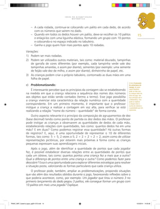 15
J O G O S N A A L F A B E T I Z A Ç Ã O
M A T E M Á T I C A
– A cada rodada, continua-se colocando um palito em cada dedo, de acordo
com os números que saírem no dado.
– Quando em todos os dedos houver um palito, deve-se recolher os 10 palitos
e enlaçá-los com uma liguinha elástica, formando um grupo com 10 pontos
e colocando-o no espaço indicado no tabuleiro.
– Ganha o jogo quem fizer mais pontos após 10 rodadas.
Variações:
1) Podem ser mais rodadas.
2) Podem ser utilizados outros materiais, tais como: material dourado, tampinhas
de garrafa de cores diferentes (por exemplo, cada tampinha verde vale dez
tampinhas amarelas, e assim por diante), sementes (por exemplo: uma semente
de feijão vale dez de milho, e assim por diante), dinheirinho de papel, etc.
3) As crianças podem criar o próprio tabuleiro, contornado as duas mãos em uma
folha de papel.
e) Problematizando:
É interessante perceber que os princípios da contagem vão se estabelecendo
na medida em que a criança relaciona a sequência dos nomes dos números
aos objetos que estão sendo contados (termo a termo). Esse jogo possibilita
a criança vivenciar esta característica da relação numérica com a quantidade
correspondente. Em um primeiro momento, é importante que o professor
instigue a criança a realizar a contagem em voz alta, para verificar se está
realizando a relação “nome do número – quantidade” de forma correta.
Outro aspecto relevante é o princípio da composição de agrupamentos de dez
(base decimal) tendo como ponto de partida os dez dedos das mãos. O professor
pode instigar as crianças a observarem as quantidades de dedos de cada mão,
estabelecendo relações com quantidades, tais como: quantos dedos há em uma
mão? E em duas? Como podemos registrar essa quantidade? Há outras formas
de registros? E, aqui, é uma oportunidade de representar o 10 de diferentes
formas, tais como: 5 + 5; 2 vezes o 5; 2 + 2 + 2 + 2 + 2; assim como de utilizar
representações pictóricas, por estarem mais próximas à forma como as crianças
pequenas expressam suas aprendizagens iniciais.
Após o jogo, além de identificar a quantidade de pontos que cada jogador
fez, é possível estabelecer diversas relações entre as quantidades de pontos que
cada um obteve, tais como: quantos pontos uma criança fez a mais que a outra?
Qual a diferença de pontos entre uma criança e outra? Como podemos fazer para
descobrir? Essa é uma oportunidade para explorar diferentes estratégias para resolver
a situação posta, valorizando as formas particulares que cada criança utiliza.
O professor pode, também, ampliar as problematizações, propondo situações
que vão além dos resultados obtidos durante o jogo, favorecendo reflexões sobre o
que poderia acontecer, como, por exemplo: Um jogador que tirou o número 3 no
primeiro lançamento do dado pegou 3 palitos, ele consegue formar um grupo com
10 palitos em mais uma jogada? Explique.
O livro O presente
de aniversário do
marajá, do autor
James Rumford,
pode ser lido com
as crianças antes do
início do jogo. Seu
foco principal não é
a Matemática, mas
pode-se explorar
a relação entre a
escrita do número e
a quantidade que ele
representa.
PNAIC_MAT_Caderno jogos_pg001-072.indd 15 10/3/2014 14:30:36
 