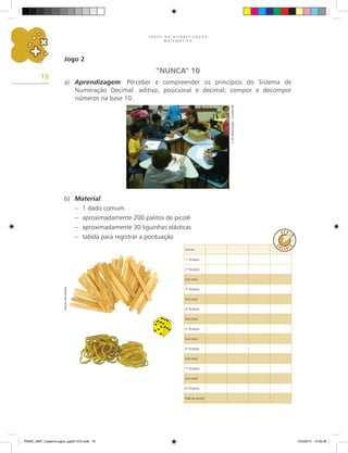 J O G O S N A A L F A B E T I Z A Ç Ã O
M A T E M Á T I C A
16
Jogo 2
“NUNCA” 10
a) Aprendizagem: Perceber e compreender os princípios do Sistema de
Numeração Decimal: aditivo, posicional e decimal; compor e decompor
números na base 10.
E.
M.
Maria
Zeglin
–
Curitiba-PR
b) Material:
– 1 dado comum
– aproximadamente 200 palitos de picolé
– aproximadamente 30 liguinhas elásticas
– tabela para registrar a pontuação
Arquivo
dos
autores
Nomes
1.
ª Rodada
2.
ª Rodada
Sub-total
3.
ª Rodada
Sub-total
4.
ª Rodada
Sub-total
5.
ª Rodada
Sub-total
6.
ª Rodada
Sub-total
7.
ª Rodada
Sub-total
8.
ª Rodada
Total de pontos
PNAIC_MAT_Caderno jogos_pg001-072.indd 16 10/3/2014 14:30:39
 