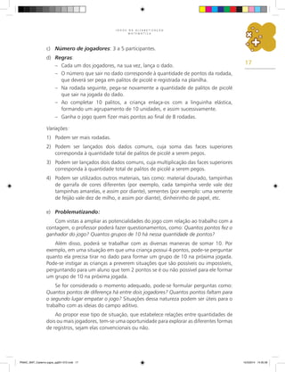 17
J O G O S N A A L F A B E T I Z A Ç Ã O
M A T E M Á T I C A
c) Número de jogadores: 3 a 5 participantes.
d) Regras:
– Cada um dos jogadores, na sua vez, lança o dado.
– O número que sair no dado corresponde à quantidade de pontos da rodada,
que deverá ser pega em palitos de picolé e registrada na planilha.
– Na rodada seguinte, pega-se novamente a quantidade de palitos de picolé
que sair na jogada do dado.
– Ao completar 10 palitos, a criança enlaça-os com a linguinha elástica,
formando um agrupamento de 10 unidades, e assim sucessivamente.
– Ganha o jogo quem fizer mais pontos ao final de 8 rodadas.
Variações:
1) Podem ser mais rodadas.
2) Podem ser lançados dois dados comuns, cuja soma das faces superiores
corresponda à quantidade total de palitos de picolé a serem pegos.
3) Podem ser lançados dois dados comuns, cuja multiplicação das faces superiores
corresponda à quantidade total de palitos de picolé a serem pegos.
4) Podem ser utilizados outros materiais, tais como: material dourado, tampinhas
de garrafa de cores diferentes (por exemplo, cada tampinha verde vale dez
tampinhas amarelas, e assim por diante), sementes (por exemplo: uma semente
de feijão vale dez de milho, e assim por diante), dinheirinho de papel, etc.
e) Problematizando:
Com vistas a ampliar as potencialidades do jogo com relação ao trabalho com a
contagem, o professor poderá fazer questionamentos, como: Quantos pontos fez o
ganhador do jogo? Quantos grupos de 10 há nessa quantidade de pontos?
Além disso, poderá se trabalhar com as diversas maneiras de somar 10. Por
exemplo, em uma situação em que uma criança possui 4 pontos, pode-se perguntar
quanto ela precisa tirar no dado para formar um grupo de 10 na próxima jogada.
Pode-se instigar as crianças a preverem situações que são possíveis ou impossíveis,
perguntando para um aluno que tem 2 pontos se é ou não possível para ele formar
um grupo de 10 na próxima jogada.
Se for considerado o momento adequado, pode-se formular perguntas como:
Quantos pontos de diferença há entre dois jogadores? Quantos pontos faltam para
o segundo lugar empatar o jogo? Situações dessa natureza podem ser úteis para o
trabalho com as ideias do campo aditivo.
Ao propor esse tipo de situação, que estabelece relações entre quantidades de
dois ou mais jogadores, tem-se uma oportunidade para explorar as diferentes formas
de registros, sejam elas convencionais ou não.
PNAIC_MAT_Caderno jogos_pg001-072.indd 17 10/3/2014 14:30:39
 