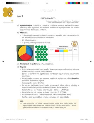 J O G O S N A A L F A B E T I Z A Ç Ã O
M A T E M Á T I C A
18
Jogo 3
DISCO MÁGICO
Jogo elaborado por: Anemari Roesler Luersen Vieira Lopes,
Liane Teresinha Wendling Roos e Regina Ehlers Bathelt.
a) Aprendizagem: Identificar, comparar e ordenar números verificando o valor
relativo que os algarismos assumem de acordo com a posição deles nas ordens
das unidades, dezenas ou centenas.
b) Material:
– 1 disco-tabuleiro mágico tripartido nas cores vermelha, azul e amarela (pode
ser adaptado com pratinhos de aniversário)
– 24 fichas circulares
– 1 quadro para registro dos resultados
c) Número de jogadores: 2 a 4 participantes.
d) Regras:
– O disco-tabuleiro mágico e o quadro para registro dos resultados da primeira
rodada são dispostos no centro da mesa.
– Sorteia-se a ordem dos jogadores de acordo com algum critério previamente
escolhido.
– Cada jogador escreve o seu nome no quadro de registro, na coluna Jogador
conforme a ordem de jogada.
– Cada jogador recebe 6 fichas.
– Na sua vez da jogada, cada jogador lança suas 6 fichas sobre o tabuleiro a
uma distância de aproximadamente 30 cm do disco-tabuleiro.
– Cada ficha que cair na casa amarela vale 1 ponto (1 UNIDADE).
– Cada ficha que cair na casa azul vale 10 pontos (1 DEZENA).
– Cada ficha que cair na casa vermelha vale 100 pontos (1 CENTENA).
– Ganha o jogo quem obtiver a maior pontuação em cada rodada.
OBS:
1) Cada ficha que cair sobre a linha divisória (entre duas cores) deverá ser
reposicionada inteiramente em uma das cores: naquela em que está a maior
parte do círculo da ficha. Caso haja dúvidas, a ficha é relançada.
Quadro de Registro
Jogador
Total de fichas por cor
Total de
pontos
Pódio
Arquivo
dos
autores
PNAIC_MAT_Caderno jogos_pg001-072.indd 18 10/3/2014 14:30:42
 