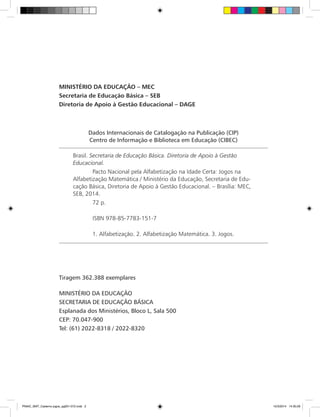 Dados Internacionais de Catalogação na Publicação (CIP)
Centro de Informação e Biblioteca em Educação (CIBEC)
Brasil. Secretaria de Educação Básica. Diretoria de Apoio à Gestão
Educacional.
Pacto Nacional pela Alfabetização na Idade Certa: Jogos na
Alfabetização Matemática / Ministério da Educação, Secretaria de Edu-
cação Básica, Diretoria de Apoio à Gestão Educacional. – Brasília: MEC,
SEB, 2014.
72 p.
ISBN 978-85-7783-151-7
1. Alfabetização. 2. Alfabetização Matemática. 3. Jogos.
MINISTÉRIO DA EDUCAÇÃO – MEC
Secretaria de Educação Básica – SEB
Diretoria de Apoio à Gestão Educacional – DAGE
Tiragem 362.388 exemplares
MINISTÉRIO DA EDUCAÇÃO
SECRETARIA DE EDUCAÇÃO BÁSICA
Esplanada dos Ministérios, Bloco L, Sala 500
CEP: 70.047-900
Tel: (61) 2022-8318 / 2022-8320
PNAIC_MAT_Caderno jogos_pg001-072.indd 2 10/3/2014 14:30:29
 