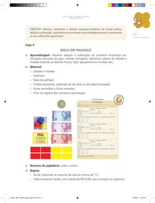 21
J O G O S N A A L F A B E T I Z A Ç Ã O
M A T E M Á T I C A
Ficha de registros
boca do palhaço
DATA:
NOME DO ESTUDANTE:
1.
ª JOGADA – COMPRANDO INGRESSO
COMPREI INGRESSO.
ESSE INGRESSO CUSTOU: REAIS.
EU TINHA REAIS, E AGORA TENHO REAIS.
DESENHE:
FICHAS RECEBIDAS E PONTUAÇÃO:
DENTRO OU FORA DA BOCA DO PALHAÇO?
BOLA 1: ( D ) ( F )
BOLA 2: ( D ) ( F )
BOLA 3: ( D ) ( F )
2.
ª JOGADA – COMPRANDO INGRESSO
COMPREI INGRESSO.
ESSE INGRESSO CUSTOU: REAIS.
EU TINHA REAIS, E AGORA TENHO REAIS.
DESENHE:
FICHAS RECEBIDAS E PONTUAÇÃO:
DENTRO OU FORA DA BOCA DO PALHAÇO?
BOLA 1: ( D ) ( F )
BOLA 2: ( D ) ( F )
BOLA 3: ( D ) ( F )
3.
ª JOGADA – COMPRANDO INGRESSO
COMPREI INGRESSO.
ESSE INGRESSO CUSTOU: REAIS.
EU TINHA REAIS, E AGORA TENHO REAIS.
DESENHE:
FICHAS RECEBIDAS E PONTUAÇÃO:
DENTRO OU FORA DA BOCA DO PALHAÇO?
BOLA 1: ( D ) ( F )
BOLA 2: ( D ) ( F )
BOLA 3: ( D ) ( F )
TOTAL DE PONTOS DAS JOGADAS:
objetivo: Elaborar, interpretar e resolver situações-problema do campo aditivo
(adição e subtração), utilizando e comunicando suas estratégias pessoais, envolvendo
os seus diferentes significados.
Jogo 4
BOCA DO PALHAÇO
a) Aprendizagem: Resolver adições e subtrações de números envolvidos em
situações concretas do jogo; realizar contagens; identificar valores de cédulas e
moedas fazendo as devidas trocas; fazer agrupamentos na base dez.
b) Material:
– cédulas e moedas
– ingressos
– boca do palhaço
– 3 bolas pequenas, podendo ser de meia ou de papel amassado
– fichas vermelhas e fichas amarelas
– ficha de registro das compras e pontuação
c) Número de jogadores: toda a turma.
d) Regras:
– Iniciar, dispondo as carteiras da sala em forma de “U”.
– Cada estudante recebe uma cédula de R$10,00, para comprar os ingressos.
PNAIC_MAT_Caderno jogos_pg001-072.indd 21 10/3/2014 14:30:45
 