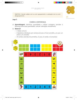 23
J O G O S N A A L F A B E T I Z A Ç Ã O
M A T E M Á T I C A
Jogo 5
CUBRA A DIFERENÇA
a) Aprendizagem: Identificar quantidades e realizar contagens; perceber a
diferença entre duas quantidades; calcular subtrações mentalmente.
b) Material:
– 2 dados comuns
– 4 tabuleiros individuais com números de zero a 5 (um vermelho, um azul, um
verde e um amarelo)
– 24 cartões coloridos (6 vermelhos, 6 azuis, 6 verdes e 6 amarelos)
Objetivo: Calcular adição com ou sem agrupamento e subtração com ou sem
desagrupamento.
Carlos
Cesar
Salvadori
PNAIC_MAT_Caderno jogos_pg001-072.indd 23 10/3/2014 14:30:47
 