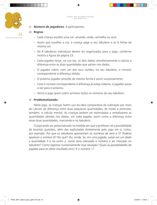 J O G O S N A A L F A B E T I Z A Ç Ã O
M A T E M Á T I C A
24
c) Número de jogadores: 4 participantes.
d) Regras:
– Cada criança escolhe uma cor: amarela, verde, vermelha ou azul.
– Assim que escolher a cor, a criança pega o seu tabuleiro e as 6 fichas da
mesma cor.
– Os 4 tabuleiros individuais devem ser organizados para o jogo, conforme
mostra a figura da página 23.
– Cada jogador lança, na sua vez, os dois dados simultaneamente e calcula a
diferença entre as duas quantidades que saíram nos dados.
– O jogador cobre, com um dos seus cartões, no seu tabuleiro, o número
correspondente à diferença obtida.
– O próximo jogador procede da mesma forma e assim sucessivamente.
– Caso o número correspondente à diferença já esteja coberto, o jogador passa
a vez para o próximo.
– Vence o jogo quem cobrir primeiro todos os números do seu tabuleiro.
e) Problematizando:
Neste jogo, as crianças fazem uso da ideia comparativa da subtração por meio
do cálculo da diferença entre duas pequenas quantidades, de modo a estimular,
também, o cálculo mental. As crianças podem ser estimuladas a verbalizarem as
quantidades obtidas nos dados, em cada jogada, assim como a diferença entre
essas duas quantidades, marcando-a no tabuleiro.
O jogo pode ser potencializado na medida em que o professor vê a possibilidade
de levantar questões, além das explicitadas diretamente pelo jogo em si, como,
por exemplo: Por que os tabuleiros apresentam os números de zero a 5? Poderia
aparecer o número 8? Por quê? Ou, ainda, Se, em uma jogada, saísse em um dado
a quantidade 5 e no outro 2, como seria calculado o número a ser marcado no
tabuleiro? Como registrar numericamente essa situação? Quais as possibilidades de
jogadas para se obter resultado zero? E o número 1?
PNAIC_MAT_Caderno jogos_pg001-072.indd 24 10/3/2014 14:30:47
 
