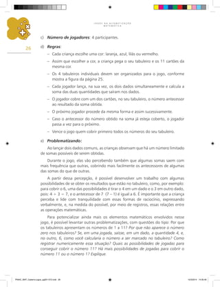 J O G O S N A A L F A B E T I Z A Ç Ã O
M A T E M Á T I C A
26
c) Número de jogadores: 4 participantes.
d) Regras:
– Cada criança escolhe uma cor: laranja, azul, lilás ou vermelho.
– Assim que escolher a cor, a criança pega o seu tabuleiro e os 11 cartões da
mesma cor.
– Os 4 tabuleiros individuais devem ser organizados para o jogo, conforme
mostra a figura da página 25.
– Cada jogador lança, na sua vez, os dois dados simultaneamente e calcula a
soma das duas quantidades que saíram nos dados.
– O jogador cobre com um dos cartões, no seu tabuleiro, o número antecessor
ao resultado da soma obtida.
– O próximo jogador procede da mesma forma e assim sucessivamente.
– Caso o antecessor do número obtido na soma já esteja coberto, o jogador
passa a vez para o próximo.
– Vence o jogo quem cobrir primeiro todos os números do seu tabuleiro.
e) Problematizando:
Ao lançar dois dados comuns, as crianças observam que há um número limitado
de somas possíveis de serem obtidas.
Durante o jogo, elas vão percebendo também que algumas somas saem com
mais frequência que outras, cobrindo mais facilmente os antecessores de algumas
das somas do que de outras.
A partir dessa percepção, é possível desenvolver um trabalho com algumas
possibilidades de se obter os resultados que estão no tabuleiro, como, por exemplo:
para cobrir o 6, uma das possibilidades é tirar o 4 em um dado e o 3 em outro dado,
pois: 4 + 3 = 7, e o antecessor de 7 (7 – 1) é igual a 6. É importante que a criança
perceba e lide com tranquilidade com essas formas de raciocínio, expressando
verbalmente, e, na medida do possível, por meio de registros, essas relações entre
as operações matemáticas.
Para potencializar ainda mais os elementos matemáticos envolvidos nesse
jogo, é possível levantar outras problematizações, com questões do tipo: Por que
os tabuleiros apresentam os números de 1 a 11? Por que não aparece o número
zero nos tabuleiros? Se, em uma jogada, saísse, em um dado, a quantidade 4, e,
no outro, 6, como você calcularia o número a ser marcado no tabuleiro? Como
registrar numericamente essa situação? Quais as possibilidades de jogadas para
conseguir cobrir o número 11? Há mais possibilidades de jogadas para cobrir o
número 11 ou o número 1? Explique.
PNAIC_MAT_Caderno jogos_pg001-072.indd 26 10/3/2014 14:30:49
 