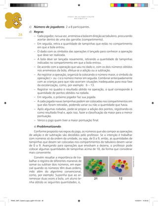 J O G O S N A A L F A B E T I Z A Ç Ã O
M A T E M Á T I C A
28
c) Número de jogadores: 2 a 8 participantes.
d) Regras:
– Cadajogador,nasuavez,arremessaabolaemdireçãoaotabuleiro,procurando
acertar dentro de uma das garrafas (compartimento).
– Em seguida, retira a quantidade de tampinhas que estão no compartimento
em que a bola entrou.
– O dado com os símbolos das operações é lançado para conhecer a operação
que deve ser realizada.
– A bola deve ser lançada novamente, retirando a quantidade de tampinhas
indicadas no compartimento em que a bola entrou.
– De acordo com a operação que saiu no dado e, com os dois números obtidos
nos arremessos da bola, efetua-se a adição ou a subtração.
– Ao registrar a operação, organizá-la colocando o número maior, o símbolo da
operação (+ ou –) e o número menor em seguida. Combinar antecipadamente
com as crianças para que não ocorram situações inadequadas para essa fase
da escolarização, como, por exemplo: 6 – 13.
– Registrar no quadro o resultado obtido na operação, o qual corresponde à
quantidade de pontos obtidos na rodada.
– Em seguida, o próximo jogador faz sua jogada.
– A cada jogada novas tampinhas podem ser colocadas nos compartimentos em
que elas foram retiradas, podendo variar ou não a quantidade que havia.
– Após algumas rodadas, pode-se propor a adição dos pontos, registrando-os
como resultado final e, após isso, fazer a classificação da maior para a menor
pontuação.
– Vence o jogo quem tiver a maior pontuação final.
e) Problematizando:
Conforme proposto nas regras do jogo, os números que vão compor as operações
de adição e de subtração são decididos pelo professor. Se a intenção é trabalhar
com números só da ordem da unidade, ou seja, de 0 a 9, então, as quantidades de
tampinhas que devem ser colocadas nos compartimentos do tabuleiro devem variar
de 0 a 9. Avançando para operações que envolvam a dezena, o professor pode
colocar algumas quantidades de tampinhas acima de 10, da forma que considerar
mais conveniente.
Convém ressaltar a importância de tra-
balhar o registro de diferentes maneiras de
somar ou subtrair dois números, em espe-
cial quando os números têm duas ordens,
indo além do algoritmo convencional,
como, por exemplo: Suponha que ao ar-
remessar duas vezes a bola, um aluno te-
nha obtido as seguintes quantidades, e,
12
21
Arquivo
dos
autores
PNAIC_MAT_Caderno jogos_pg001-072.indd 28 10/3/2014 14:30:53
 