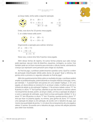 29
J O G O S N A A L F A B E T I Z A Ç Ã O
M A T E M Á T I C A
ao lançar dado, tenha saído a seguinte operação:
21 → 20 + 1 21
12 → + 10 + 2 ou + 12
30 + 3 = 33 33
Então, esse aluno fez 33 pontos nessa jogada.
E, se o dado tivesse caído assim:
21 → (20 + 1)
12 → – (10 + 2)
Organizando a operação para subtrair, teríamos:
21 → (10 + 11)
12 → – (10 + 2)
0 + 9 = 9
Nesse caso, o aluno teria feito 9 pontos nessa jogada.
Além dessas formas de registro, há outras formas próprias que cada criança
pode expressar, seja por meio de desenhos, esquemas, contagens, ou outras. Esse
também pode ser um bom momento para estimular o cálculo mental, solicitando às
crianças que expressem como pensaram para chegar ao resultado.
Ao final do jogo, o professor poderá levantar questões como: Qual foi a ordem
de pontuação (classificação) obtida pelos alunos do grupo? Qual a diferença de
pontos entre o primeiro e o segundo colocado no final do jogo?
Além dos questionamentos feitos sobre os resultados do jogo, o professor poderá
ampliar as problematizações, potencializando as situações relativas a este jogo, como,
por exemplo: 1. É possível fazer zero pontos em uma rodada? Explique. 2. Em uma
jogada, um aluno obteve os números 0 e 5; ao lançar o dado, é melhor que ele tire o
símbolo de adição ou de subtração? Explique. 3. Na primeira rodada o aluno “X” fez
8 pontos e o aluno “Y” fez 6 pontos; sabendo-se que eles tiraram os mesmos valores
nos lançamentos da bola, porém, ao lançar o dado, um tirou a operação de adição e
o outro a operação de subtração, quais foram as duas pontuações obtidas? 4. Se o
aluno “X” tem 28 pontos e o aluno “Y” tem 19 pontos, quantos pontos o aluno “Y”
terá que fazer na próxima jogada, no mínimo, para ganhar do aluno “X”? Escreva
uma operação de adição ou de subtração, de acordo com o tabuleiro do jogo, que
mostre essa quantidade de pontos. 5. Um aluno fez os lançamentos de uma jogada e
obteve 12 pontos. De acordo com o tabuleiro do jogo, escreva três adições possíveis
para obter esse resultado.
PNAIC_MAT_Caderno jogos_pg001-072.indd 29 10/3/2014 14:30:54
 