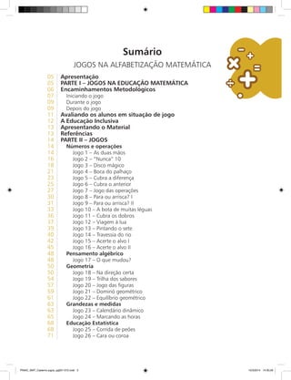 Sumário
JOGOS NA ALFABETIZAÇÃO MATEMÁTICA
05 Apresentação
05 Parte I – JOGOS NA EDUCAÇÃO MATEMÁTICA
06 Encaminhamentos Metodológicos
07. Iniciando o jogo
09. Durante o jogo
09. Depois do jogo
11 Avaliando os alunos em situação de jogo
12 A Educação Inclusiva
13 Apresentando o Material
13 Referências
14 Parte II – Jogos
14. Números e operações
14. Jogo 1 – As duas mãos
16. Jogo 2 – “Nunca” 10
18. Jogo 3 – Disco mágico
21. Jogo 4 – Boca do palhaço
23. Jogo 5 – Cubra a diferença
25. Jogo 6 – Cubra o anterior
27. Jogo 7 – Jogo das operações
30. Jogo 8 – Para ou arrisca? I
31. Jogo 9 – Para ou arrisca? II
33. Jogo 10 – A bota de muitas léguas
36. Jogo 11 – Cubra os dobros
37. Jogo 12 – Viagem à lua
39. Jogo 13 – Pintando o sete
40. Jogo 14 – Travessia do rio
42. Jogo 15 – Acerte o alvo I
45. Jogo 16 – Acerte o alvo II
48. Pensamento algébrico
48. Jogo 17 – O que mudou?
50. Geometria
50. Jogo 18 – Na direção certa
54. Jogo 19 – Trilha dos sabores
57. Jogo 20 – Jogo das figuras
59. Jogo 21 – Dominó geométrico
61. Jogo 22 – Equilíbrio geométrico
63. Grandezas e medidas
63. Jogo 23 – Calendário dinâmico
65. Jogo 24 – Marcando as horas
68. Educação Estatística
68. Jogo 25 – Corrida de peões
71. Jogo 26 – Cara ou coroa
PNAIC_MAT_Caderno jogos_pg001-072.indd 3 10/3/2014 14:30:29
 