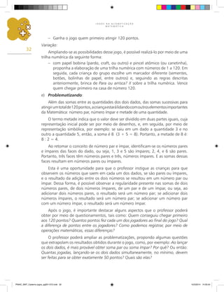 J O G O S N A A L F A B E T I Z A Ç Ã O
M A T E M Á T I C A
32
– Ganha o jogo quem primeiro atingir 120 pontos.
Variação:
Ampliando-se as possibilidades desse jogo, é possível realizá-lo por meio de uma
trilha numérica da seguinte forma:
– com papel bobina (pardo, craft, ou outro) e pincel atômico (ou canetinha),
proponha a elaboração de uma trilha numérica com números de 1 a 120. Em
seguida, cada criança do grupo escolhe um marcador diferente (sementes,
botões, bolinhas de papel, entre outros) e, seguindo as regras descritas
anteriormente, brinca de Para ou arrisca? II sobre a trilha numérica. Vence
quem chegar primeiro na casa de número 120.
e) Problematizando:
Além das somas entre as quantidades dos dois dados, das somas sucessivas para
atingirumtotalde120pontos,acriançaestarálidandocomoutroselementosimportantes
da Matemática: número par, número ímpar e metade de uma quantidade.
O termo metade indica que o valor deve ser dividido em duas partes iguais, cuja
representação inicial pode ser por meio de desenhos, e, em seguida, por meio de
representação simbólica, por exemplo: se saiu em um dado a quantidade 3 e no
outro a quantidade 5, então, a soma é 8 (3 + 5 = 8). Portanto, a metade de 8 é:
8 : 2 = 4.
Ao retomar o conceito de número par e ímpar, identificam-se os números pares
e ímpares das faces do dado, ou seja, 1, 3 e 5 são ímpares; 2, 4, e 6 são pares.
Portanto, três faces têm números pares e três, números ímpares. E as somas dessas
faces resultam em números pares ou ímpares.
Esta é uma oportunidade para que o professor instigue as crianças para que
observem os números que saem em cada um dos dados, se são pares ou ímpares,
e o resultado da adição entre os dois números se resultou em um número par ou
ímpar. Dessa forma, é possível observar a regularidade presente nas somas de dois
números pares, de dois números ímpares, de um par e de um ímpar, ou seja, ao
adicionar dois números pares, o resultado será um número par; se adicionar dois
números ímpares, o resultado será um número par; se adicionar um número par
com um número ímpar, o resultado será um número ímpar.
Após o jogo, é importante destacar alguns aspectos que o professor poderá
obter por meio de questionamentos, tais como: Quem conseguiu chegar primeiro
aos 120 pontos? Quantos pontos fez cada um dos jogadores ao final do jogo? Qual
a diferença de pontos entre os jogadores? Como podemos registrar, por meio de
operações matemáticas, essas diferenças?
O professor poderá ampliar as problematizações, propondo algumas questões
que extrapolam os resultados obtidos durante o jogo, como, por exemplo: Ao lançar
os dois dados, é mais provável obter soma par ou soma ímpar? Por quê? Ou então:
Quantas jogadas, lançando-se os dois dados simultaneamente, no mínimo, devem
ser feitas para se obter exatamente 50 pontos? Quais são elas?
PNAIC_MAT_Caderno jogos_pg001-072.indd 32 10/3/2014 14:30:54
 