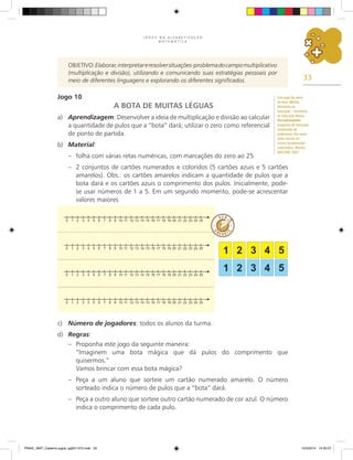 33
J O G O S N A A L F A B E T I Z A Ç Ã O
M A T E M Á T I C A
Objetivo:Elaborar,interpretareresolversituações-problemadocampomultiplicativo
(multiplicação e divisão), utilizando e comunicando suas estratégias pessoais por
meio de diferentes linguagens e explorando os diferentes significados.
Jogo 10
A BOTA DE MUITAS LÉGUAS
a) Aprendizagem: Desenvolver a ideia de multiplicação e divisão ao calcular
a quantidade de pulos que a “bota” dará; utilizar o zero como referencial
de ponto de partida.
b) Material:
– folha com várias retas numéricas, com marcações do zero ao 25
– 2 conjuntos de cartões numerados e coloridos (5 cartões azuis e 5 cartões
amarelos). Obs.: os cartões amarelos indicam a quantidade de pulos que a
bota dará e os cartões azuis o comprimento dos pulos. Inicialmente, pode-
se usar números de 1 a 5. em um segundo momento, pode-se acrescentar
valores maiores
c) Número de jogadores: todos os alunos da turma.
d) Regras:
– Proponha este jogo da seguinte maneira:
“Imaginem uma bota mágica que dá pulos do comprimento que
quisermos.”
Vamos brincar com essa bota mágica?
– Peça a um aluno que sorteie um cartão numerado amarelo. O número
sorteado indica o número de pulos que a “bota” dará.
– Peça a outro aluno que sorteie outro cartão numerado de cor azul. O número
indica o comprimento de cada pulo.
Este jogo faz parte
do livro: BRASIL,
Ministério da
Educação – Secretaria
de Educação Básica.
Pró-Letramento:
programa de formação
continuada de
professores dos anos/
séries iniciais do
ensino fundamental –
matemática. Brasília:
MEC/SEB, 2007.
PNAIC_MAT_Caderno jogos_pg001-072.indd 33 10/3/2014 14:30:57
 