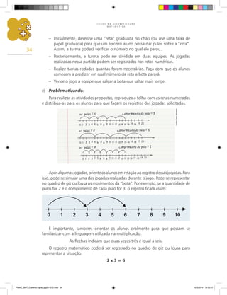 J O G O S N A A L F A B E T I Z A Ç Ã O
M A T E M Á T I C A
34
– Inicialmente, desenhe uma “reta” graduada no chão (ou use uma faixa de
papel graduada) para que um terceiro aluno possa dar pulos sobre a “reta”.
Assim, a turma poderá verificar o número no qual ele parou.
– Posteriormente, a turma pode ser dividida em duas equipes. As jogadas
realizadas nessa partida podem ser registradas nas retas numéricas.
– Realize tantas rodadas quantas forem necessárias. Faça com que os alunos
comecem a predizer em qual número da reta a bota parará.
– Vence o jogo a equipe que calçar a bota que saltar mais longe.
e) Problematizando:
Para realizar as atividades propostas, reproduza a folha com as retas numeradas
e distribua-as para os alunos para que façam os registros das jogadas solicitadas.
Apósalgumasjogadas,orienteosalunosemrelaçãoaoregistrodessasjogadas.Para
isso, pode-se simular uma das jogadas realizadas durante o jogo. Pode-se representar
no quadro de giz ou lousa os movimentos da “bota”. Por exemplo, se a quantidade de
pulos for 2 e o comprimento de cada pulo for 3, o registro ficará assim:
É importante, também, orientar os alunos oralmente para que possam se
familiarizar com a linguagem utilizada na multiplicação:
As flechas indicam que duas vezes três é igual a seis.
O registro matemático poderá ser registrado no quadro de giz ou lousa para
representar a situação:
2 x 3 = 6
Carlos
Cesar
Salvadori
PNAIC_MAT_Caderno jogos_pg001-072.indd 34 10/3/2014 14:30:57
 