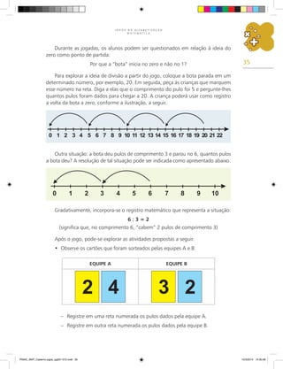 35
J O G O S N A A L F A B E T I Z A Ç Ã O
M A T E M Á T I C A
Durante as jogadas, os alunos podem ser questionados em relação à ideia do
zero como ponto de partida:
Por que a “bota” inicia no zero e não no 1?
Para explorar a ideia de divisão a partir do jogo, coloque a bota parada em um
determinado número, por exemplo, 20. Em seguida, peça às crianças que marquem
esse número na reta. Diga a elas que o comprimento do pulo foi 5 e pergunte-lhes
quantos pulos foram dados para chegar a 20. A criança poderá usar como registro
a volta da bota a zero, conforme a ilustração, a seguir.
Outra situação: a bota deu pulos de comprimento 3 e parou no 6, quantos pulos
a bota deu? A resolução de tal situação pode ser indicada como apresentado abaixo.
Gradativamente, incorpora-se o registro matemático que representa a situação:
6 : 3 = 2
(significa que, no comprimento 6, “cabem” 2 pulos de comprimento 3)
Após o jogo, pode-se explorar as atividades propostas a seguir.
Observe os cartões que foram sorteados pelas equipes A e B:
•
EQUIPE A EQUIPE B
– Registre em uma reta numerada os pulos dados pela equipe A.
– Registre em outra reta numerada os pulos dados pela equipe B.
PNAIC_MAT_Caderno jogos_pg001-072.indd 35 10/3/2014 14:30:58
 