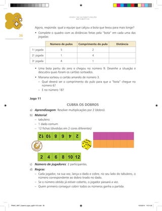 J O G O S N A A L F A B E T I Z A Ç Ã O
M A T E M Á T I C A
36
Agora, responda: qual a equipe que calçou a bota que levou para mais longe?
Complete o quadro com as distâncias feitas pela “bota” em cada uma das
•
jogadas:
Número de pulos Comprimento do pulo Distância
1.
a
jogada 5 2
2.
a
jogada 1 4
3.
a
jogada 4 1
Uma bota partiu do zero e chegou no número 9. Desenhe a situação e
•
descubra quais foram os cartões sorteados.
Mariana sorteou o cartão amarelo de número 3.
•
– Qual deverá ser o comprimento do pulo para que a “bota” chegue no
número 6?
– E no número 18?
Jogo 11
CUBRA OS DOBROS
a) Aprendizagem: Resolver multiplicações por 2 (dobro).
b) Material:
– tabuleiro
– 1 dado comum
– 12 fichas (divididas em 2 cores diferentes)
c) Número de jogadores: 2 participantes.
d) Regras:
– Cada jogador, na sua vez, lança o dado e cobre, no seu lado do tabuleiro, o
número correspondente ao dobro tirado no dado.
– Se o número obtido já estiver coberto, o jogador passará a vez.
– Quem primeiro conseguir cobrir todos os números ganha a partida.
PNAIC_MAT_Caderno jogos_pg001-072.indd 36 10/3/2014 14:31:00
 