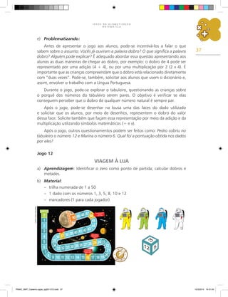 37
J O G O S N A A L F A B E T I Z A Ç Ã O
M A T E M Á T I C A
e) Problematizando:
Antes de apresentar o jogo aos alunos, pode-se incentivá-los a falar o que
sabem sobre o assunto: Vocês já ouviram a palavra dobro? O que significa a palavra
dobro? Alguém pode explicar? É adequado abordar essa questão apresentando aos
alunos as duas maneiras de chegar ao dobro, por exemplo: o dobro de 4 pode ser
representado por uma adição (4 + 4), ou por uma multiplicação por 2 (2 x 4). É
importante que as crianças compreendam que o dobro está relacionado diretamente
com “duas vezes”. Pode-se, também, solicitar aos alunos que usem o dicionário e,
assim, envolver o trabalho com a Língua Portuguesa.
Durante o jogo, pode-se explorar o tabuleiro, questionando as crianças sobre
o porquê dos números do tabuleiro serem pares. O objetivo é verificar se elas
conseguem perceber que o dobro de qualquer número natural é sempre par.
Após o jogo, pode-se desenhar na lousa uma das faces do dado utilizado
e solicitar que os alunos, por meio de desenhos, representem o dobro do valor
dessa face. Solicite também que façam essa representação por meio da adição e da
multiplicação utilizando símbolos matemáticos (+ e x).
Após o jogo, outros questionamentos podem ser feitos como: Pedro cobriu no
tabuleiro o número 12 e Marina o número 6. Qual foi a pontuação obtida nos dados
por eles?
Jogo 12
VIAGEM À LUA
a) Aprendizagem: Identificar o zero como ponto de partida; calcular dobros e
metades.
b) Material:
– trilha numerada de 1 a 50
– 1 dado com os números 1, 3, 5, 8, 10 e 12
– marcadores (1 para cada jogador)
Carlos
Cesar
Salvadori
PNAIC_MAT_Caderno jogos_pg001-072.indd 37 10/3/2014 14:31:04
 