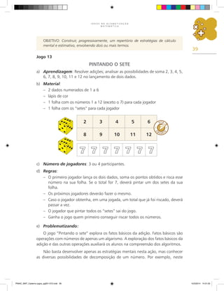39
J O G O S N A A L F A B E T I Z A Ç Ã O
M A T E M Á T I C A
OBJETIVO: Construir, progressivamente, um repertório de estratégias de cálculo
mental e estimativo, envolvendo dois ou mais termos.
Jogo 13
PINTANDO O SETE
a) Aprendizagem: Resolver adições; analisar as possibilidades de soma 2, 3, 4, 5,
6, 7, 8, 9, 10, 11 e 12 no lançamento de dois dados.
b) Material:
– 2 dados numerados de 1 a 6
– lápis de cor
– 1 folha com os números 1 a 12 (exceto o 7) para cada jogador
– 1 folha com os “setes” para cada jogador
2 3 4 5 6
8 9 10 11 12
7 7 7 7 7 7 7
c) Número de jogadores: 3 ou 4 participantes.
d) Regras:
– O primeiro jogador lança os dois dados, soma os pontos obtidos e risca esse
número na sua folha. Se o total for 7, deverá pintar um dos setes da sua
folha.
– Os próximos jogadores deverão fazer o mesmo.
– Caso o jogador obtenha, em uma jogada, um total que já foi riscado, deverá
passar a vez.
– O jogador que pintar todos os “setes” sai do jogo.
– Ganha o jogo quem primeiro conseguir riscar todos os números.
e) Problematizando:
O jogo “Pintando o sete” explora os fatos básicos da adição. Fatos básicos são
operações com números de apenas um algarismo. A exploração dos fatos básicos da
adição e das outras operações auxiliará os alunos na compreensão dos algoritmos.
Não basta desenvolver apenas as estratégias mentais nesta ação, mas conhecer
as diversas possibilidades de decomposição de um número. Por exemplo, neste
PNAIC_MAT_Caderno jogos_pg001-072.indd 39 10/3/2014 14:31:05
 