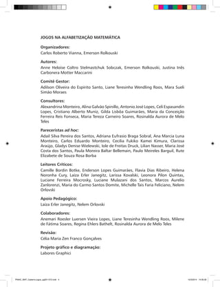 JOGOS NA ALFABETIZAÇÃO MATEMÁTICA
Organizadores:
Carlos Roberto Vianna, Emerson Rolkouski
Autores:
Anne Heloíse Coltro Stelmastchuk Sobczak, Emerson Rolkouski, Justina Inês
Carbonera Motter Maccarini
Comitê Gestor:
Adilson Oliveira do Espírito Santo, Liane Teresinha Wendling Roos, Mara Sueli
Simão Moraes
Consultores:
Alexandrina Monteiro, Alina Galvão Spinillo, Antonio José Lopes, Celi Espasandin
Lopes, Cristiano Alberto Muniz, Gilda Lisbôa Guimarães, Maria da Conceição
Ferreira Reis Fonseca, Maria Tereza Carneiro Soares, Rosinalda Aurora de Melo
Teles
Pareceristas ad hoc:
Adail Silva Pereira dos Santos, Adriana Eufrasio Braga Sobral, Ana Marcia Luna
Monteiro, Carlos Eduardo Monteiro, Cecilia Fukiko Kamei Kimura, Clarissa
Araújo, Gladys Denise Wielewski, Iole de Freitas Druck, Lilian Nasser, Maria José
Costa dos Santos, Paula Moreira Baltar Bellemain, Paulo Meireles Barguil, Rute
Elizabete de Souza Rosa Borba
Leitores Críticos:
Camille Bordin Botke, Enderson Lopes Guimarães, Flavia Dias Ribeiro, Helena
Noronha Cury, Laíza Erler Janegitz, Larissa Kovalski, Leonora Pilon Quintas,
Luciane Ferreira Mocrosky, Luciane Mulazani dos Santos, Marcos Aurelio
Zanlorenzi, Maria do Carmo Santos Domite, Michelle Taís Faria Feliciano, Nelem
Orlovski
Apoio Pedagógico:
Laíza Erler Janegitz, Nelem Orlovski
Colaboradores:
Anemari Roesler Luersen Vieira Lopes, Liane Teresinha Wendling Roos, Milene
de Fátima Soares, Regina Ehlers Bathelt, Rosinalda Aurora de Melo Teles
Revisão:
Célia Maria Zen Franco Gonçalves
Projeto gráfico e diagramação:
Labores Graphici
PNAIC_MAT_Caderno jogos_pg001-072.indd 4 10/3/2014 14:30:30
 