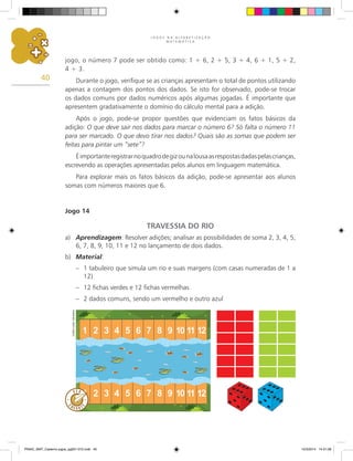 J O G O S N A A L F A B E T I Z A Ç Ã O
M A T E M Á T I C A
40
jogo, o número 7 pode ser obtido como: 1 + 6, 2 + 5, 3 + 4, 6 + 1, 5 + 2,
4 + 3.
Durante o jogo, verifique se as crianças apresentam o total de pontos utilizando
apenas a contagem dos pontos dos dados. Se isto for observado, pode-se trocar
os dados comuns por dados numéricos após algumas jogadas. É importante que
apresentem gradativamente o domínio do cálculo mental para a adição.
Após o jogo, pode-se propor questões que evidenciam os fatos básicos da
adição: O que deve sair nos dados para marcar o número 6? Só falta o número 11
para ser marcado. O que devo tirar nos dados? Quais são as somas que podem ser
feitas para pintar um “sete”?
Éimportanteregistrarnoquadrodegizounalousaasrespostasdadaspelascrianças,
escrevendo as operações apresentadas pelos alunos em linguagem matemática.
Para explorar mais os fatos básicos da adição, pode-se apresentar aos alunos
somas com números maiores que 6.
Jogo 14
TRAVESSIA DO RIO
a) Aprendizagem: Resolver adições; analisar as possibilidades de soma 2, 3, 4, 5,
6, 7, 8, 9, 10, 11 e 12 no lançamento de dois dados.
b) Material:
– 1 tabuleiro que simula um rio e suas margens (com casas numeradas de 1 a
12)
– 12 fichas verdes e 12 fichas vermelhas
– 2 dados comuns, sendo um vermelho e outro azul
Carlos
Cesar
Salvadori
PNAIC_MAT_Caderno jogos_pg001-072.indd 40 10/3/2014 14:31:08
 