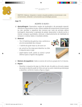 J O G O S N A A L F A B E T I Z A Ç Ã O
M A T E M Á T I C A
42
OBJETIVO: Elaborar, interpretar e resolver situações-problema convencionais e não
convencionais, utilizando e comunicando suas estratégias pessoais.
Jogo 15
ACERTE O ALVO I
a) Aprendizagem: Desenvolver noções de localização e de percepção espacial;
identificar a figura plana circular; utilizar medidas de comprimento convencionais
ou não; perceber a sequência dos números por meio do princípio aditivo
(contagem); desenvolver a operação de adição; desenvolver o cálculo escrito e
mental; comparar quantidades; estimular o desenvolvimento da habilidade de
comparar e analisar dados e resultados obtidos.
b) Material:
– 10 a 12 bolinhas de gude (ou mais, conforme o
ano de escolaridade das crianças)
– 1 bolinha de gude maior ou de outra cor
– giz, pincel ou fita crepe para desenhar no chão
o esquema para o jogo
– papel bobina (craft, pardo ou outro) e pincel
atômico (para o registro das jogadas)
c) Número de jogadores: todos os alunos da turma ou grupos de 3 a 4 alunos.
d) Regras:
– Desenhar o esquema do jogo no chão da sala, do pátio ou de outro espaço
da escola (o desenho pode ser feito com giz ou outro material que demarque
o desenho), conforme mostra a figura a seguir.
Arquivo
dos
autores
Carlos
Cesar
Salvadori
PNAIC_MAT_Caderno jogos_pg001-072.indd 42 10/3/2014 14:31:09
 