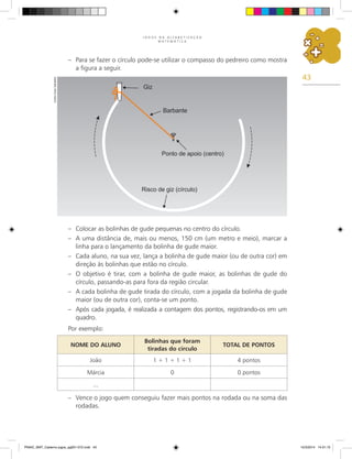43
J O G O S N A A L F A B E T I Z A Ç Ã O
M A T E M Á T I C A
– Para se fazer o círculo pode-se utilizar o compasso do pedreiro como mostra
a figura a seguir.
– Colocar as bolinhas de gude pequenas no centro do círculo.
– A uma distância de, mais ou menos, 150 cm (um metro e meio), marcar a
linha para o lançamento da bolinha de gude maior.
– Cada aluno, na sua vez, lança a bolinha de gude maior (ou de outra cor) em
direção às bolinhas que estão no círculo.
– O objetivo é tirar, com a bolinha de gude maior, as bolinhas de gude do
círculo, passando-as para fora da região circular.
– A cada bolinha de gude tirada do círculo, com a jogada da bolinha de gude
maior (ou de outra cor), conta-se um ponto.
– Após cada jogada, é realizada a contagem dos pontos, registrando-os em um
quadro.
Por exemplo:
NOME DO ALUNO
Bolinhas que foram
tiradas do círculo
TOTAL DE PONTOS
João 1 + 1 + 1 + 1 4 pontos
Márcia 0 0 pontos
...
– Vence o jogo quem conseguiu fazer mais pontos na rodada ou na soma das
rodadas.
Carlos
Cesar
Salvadori
PNAIC_MAT_Caderno jogos_pg001-072.indd 43 10/3/2014 14:31:10
 
