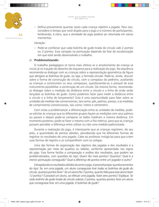 J O G O S N A A L F A B E T I Z A Ç Ã O
M A T E M Á T I C A
44
– Defina previamente quantas vezes cada criança repetirá a jogada. Para isso,
considere o tempo que você dispõe para o jogo e o número de participantes,
lembrando, é claro, que a atividade do jogo poderá ser retomada em vários
momentos.
Variação:
– Pode-se combinar que cada bolinha de gude tirada do círculo vale 2 pontos
ou 3 pontos. Essa variação na pontuação depende da fase de escolarização
em que está sendo desenvolvido o trabalho.
e) Problematizando:
O trabalho pedagógico se torna mais efetivo se o envolvimento da criança se
iniciar já no traçado do desenho do esquema para a realização do jogo. Na sequência
recomenda-se dialogar com as crianças sobre a representação geométrica da figura
que abrigará as bolinhas de gude, ou seja, o formato circular. Pode-se, ainda, discutir
sobre a forma de construção do círculo, com o compasso do pedreiro, auxiliando
as crianças a construirem os seus compassos, questionando-as o porquê de esse
instrumento possibilitar a construção de um círculo. Da mesma forma, recomenda-
se dialogar sobre a medição da distância entre o círculo e a linha de onde serão
lançadas as bolinhas de gude. Como podemos fazer para medir a distância entre
o círculo e a linha de lançamento? Esta é uma oportunidade para falar sobre as
unidades de medida não convencionais, tais como: pés, palmos, passos, e as medidas
de comprimento convencionais, tais como: metro e centímetro.
Com vistas a problematizar a diferenciação entre as unidades de medida, pode-
se solicitar às crianças que os diferentes grupos façam as medições com seus palmos
ou passos e depois pode-se comparar se todos mediram a mesma distância. Em
momento posterior, pode-se fazer o mesmo com a fita métrica, para que as crianças
possam perceber a diferença entre utilizar ou não uma medida padronizada.
Durante a realização do jogo, é interessante que as crianças registrem, do seu
jeito, a quantidade de pontos obtidos, percebendo que há diferentes formas de
registrar os resultados de uma jogada. Cabe ao professor instigá-las para que criem
suas formas de registro e as compartilhem com os colegas.
Uma das formas de organização dos registros das jogadas e dos resultados é a
representação por meio de quadros ou tabelas, conforme apresentado nas regras
do jogo. Essa forma facilita a comparação e análise dos resultados, que podem ser
problematizados, com questões do tipo: Quem fez mais pontos? Quantos? Qual é a
menor pontuação conseguida? Qual a diferença de pontos entre um jogador e outro?
Extrapolandoosresultadosobtidosduranteojogo,épossívelproporquestionamentos
do tipo: Se, em uma jogada, um aluno conseguisse tirar todas as bolinhas de gude do
círculo,quantospontosfaria? Seumalunofez7pontos,quantofaltaparaessealunofazer
12 pontos? É possível um aluno, ao efetuar uma jogada, fazer zero pontos? Explique. Se
cada bolinha de gude tirada do círculo valesse 2 pontos, quantos pontos faria um aluno
que conseguisse tirar, em uma jogada, 6 bolinhas de gude?
PNAIC_MAT_Caderno jogos_pg001-072.indd 44 10/3/2014 14:31:10
 