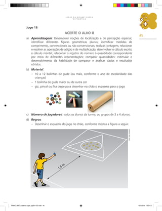 45
J O G O S N A A L F A B E T I Z A Ç Ã O
M A T E M Á T I C A
Jogo 16
ACERTE O ALVO II
a) Aprendizagem: Desenvolver noções de localização e de percepção espacial;
identificar diferentes figuras geométricas planas; identificar medidas de
comprimento, convencionais ou não convencionais; realizar contagens; relacionar
e resolver as operações de adição e de multiplicação; desenvolver o cálculo escrito
e cálculo mental; relacionar o registro do número à quantidade correspondente
por meio de diferentes representações; comparar quantidades; estimular o
desenvolvimento da habilidade de comparar e analisar dados e resultados
obtidos.
b) Material:
– 10 a 12 bolinhas de gude (ou mais, conforme o ano de escolaridade das
crianças)
– 1 bolinha de gude maior ou de outra cor
– giz, pincel ou fita crepe para desenhar no chão o esquema para o jogo
c) Número de jogadores: todos os alunos da turma; ou grupos de 3 a 4 alunos.
d) Regras:
– Desenhar o esquema do jogo no chão, conforme mostra a figura a seguir.
Arquivo
dos
autores
Carlos
Cesar
Salvadori
PNAIC_MAT_Caderno jogos_pg001-072.indd 45 10/3/2014 14:31:11
 