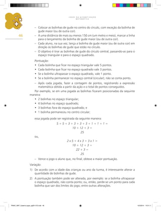 J O G O S N A A L F A B E T I Z A Ç Ã O
M A T E M Á T I C A
46
– Colocar as bolinhas de gude no centro do círculo, com exceção da bolinha de
gude maior (ou de outra cor).
– A uma distância de mais ou menos 150 cm (um metro e meio), marcar a linha
para o lançamento da bolinha de gude maior (ou de outra cor).
– Cada aluno, na sua vez, lança a bolinha de gude maior (ou de outra cor) em
direção às bolinhas de gude que estão no círculo.
– O objetivo é tirar as bolinhas de gude do círculo central, passando-as para o
espaço triangular e para o espaço quadrado.
Pontuação:
Cada bolinha que ficar no espaço triangular vale 5 pontos.
•
Cada bolinha que ficar no espaço quadrado vale 3 pontos.
•
Se a bolinha ultrapassar o espaço quadrado, vale 1 ponto.
•
Se a bolinha permanecer no espaço central (circular), não se conta ponto.
•
– Após cada jogada, fazer a contagem de pontos, registrando a expressão
matemática obtida a partir da ação e o total de pontos conseguidos.
Por exemplo, se em uma jogada as bolinhas ficaram posicionadas da sequinte
maneira:
2 bolinhas no espaço triangular;
•
4 bolinhas no espaço quadrado;
•
3 bolinhas fora do espaço quadrado; e
•
1 bolinha permaneceu no centro circular;
•
essa jogada pode ser registrada da seguinte maneira:
5 + 5 + 3 + 3 + 3 + 3 + 1 + 1 + 1 =
10 + 12 + 3 =
25
ou,
2 x 5 + 4 x 3 + 3 x 1 =
10 + 12 + 3 =
22 + 3 =
25
– Vence o jogo o aluno que, no final, obteve a maior pontuação.
Variação:
1) De acordo com a idade das crianças ou ano da turma, é interessante alterar a
quantidade de bolinhas de gude.
2) A pontuação também pode ser alterada, por exemplo: se a bolinha ultrapassar
o espaço quadrado, não conta ponto; ou, então, perde-se um ponto para cada
bolinha que sair dos limites do jogo; entre outras alterações.
PNAIC_MAT_Caderno jogos_pg001-072.indd 46 10/3/2014 14:31:11
 