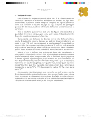 47
J O G O S N A A L F A B E T I Z A Ç Ã O
M A T E M Á T I C A
e) Problematizando:
Conforme descrito no jogo anterior (Acerte o Alvo I), as crianças podem ser
convidadas a participar da elaboração do desenho do esquema do jogo. Nessa
oportunidade, o professor poderá indagá-las a respeito das figuras geométricas
planas que compõem o esquema do jogo, ou seja, a respeito das percepções
que elas têm de círculo, quadrado e triângulo, destacando características que as
identificam.
Pode-se ressaltar o que diferencia cada uma das figuras umas das outras. O
quadrado é diferente do triângulo, pois possui quatro lados. Ambos são diferentes
do círculo, pois são compostos de linhas retas.
Outro aspecto a ser destacado é a distância entre a linha de lançamento da
bolinha de gude até o esquema do jogo, que pode ser de aproximadamente um
metro e meio (150 cm). Isso corresponde a quantos passos? A quantidade de
passos obtidos é a mesma entre os diferentes alunos? O professor pode aproveitar
a oportunidade para dialogar sobre medidas de comprimento não convencionais
(palmo, passo, pé, entre outras) e convencionais (metro, centímetro, entre outras).
Durante o jogo, o professor deve estimular os alunos para que registrem as
suas jogadas e os resultados obtidos. Esses registros podem apresentar diferentes
formas, devendo ser, depois, compartilhados entre os estudantes. Após o jogo e com
os devidos registros, o professor pode propor a análise dos resultados obtidos, por
meio de problematizações, tais como: Quem fez mais pontos? Qual foi a expressão
matemática que resultou da ação do aluno que fez mais pontos? Quem fez menos
pontos? Quantos? Qual foi a expressão matemática obtida? Qual a diferença de
pontos entre os alunos “X” e “Y”? Quantos pontos o aluno “X” fez a mais que o
aluno “Y”?
A preocupação maior do professor, nesse momento, não pode ser com o registro
de técnicas operatórias convencionais, muitas vezes sem significados para a criança;
e sim, em envolver as crianças para que se sintam desafiadas a resolver diferentes
problematizações por meio de estratégias próprias, desenvolvendo as habilidades de
compreensão, interpretação e resolução das situações apresentadas.
PNAIC_MAT_Caderno jogos_pg001-072.indd 47 10/3/2014 14:31:12
 