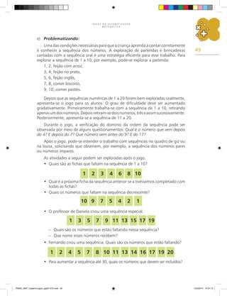 49
J O G O S N A A L F A B E T I Z A Ç Ã O
M A T E M Á T I C A
e) Problematizando:
Uma das condições necessárias para que a criança aprenda a contar corretamente
é conhecer a sequência dos números. A exploração de parlendas e brincadeiras
cantadas com a sequência oral é uma estratégia eficiente para esse trabalho. Para
explorar a sequência de 1 a 10, por exemplo, pode-se explorar a parlenda:
1, 2, feijão com arroz,
3, 4, feijão no prato,
5, 6, feijão inglês,
7, 8, comer biscoito,
9, 10, comer pastéis.
Depois que as sequências numéricas de 1 a 20 forem bem exploradas oralmente,
apresenta-se o jogo para os alunos. O grau de dificuldade deve ser aumentado
gradativamente. Primeiramente trabalha-se com a sequência de 1 a 10, retirando
apenasumdosnúmeros.Depoisretiram-sedoisnúmeros,trêseassimsucessivamente.
Posteriormente, apresenta-se a sequência de 11 a 20.
Durante o jogo, a verificação do domínio da ordem da sequência pode ser
observada por meio de alguns questionamentos: Qual é o número que vem depois
do 4? E depois do 7? Que número vem antes do 9? E do 17?
Após o jogo, pode-se estender o trabalho com sequências no quadro de giz ou
na lousa, solicitando que observem, por exemplo, a sequência dos números pares
ou números ímpares.
As atividades a seguir podem ser exploradas após o jogo.
Quais são as fichas que faltam na sequência de 1 a 10?
•
Qual é a próxima ficha da sequência anterior se a tivéssemos completado com
•
todas as fichas?
Quais os números que faltam na sequência decrescente?
•
O professor de Daniela criou uma sequência especial.
•
– Quais são os números que estão faltando nessa sequência?
– Que nome esses números recebem?
Fernando criou uma sequência. Quais são os números que estão faltando?
•
Para aumentar a sequência até 30, quais os números que devem ser incluídos?
•
1 2 3 4 6 8 10
1
2
4
5
7
9
10
1 3 5 7 9 11 13 15 17 19
1 2 4 5 7 8 10 11 13 14 16 17 19 20
PNAIC_MAT_Caderno jogos_pg001-072.indd 49 10/3/2014 14:31:13
 