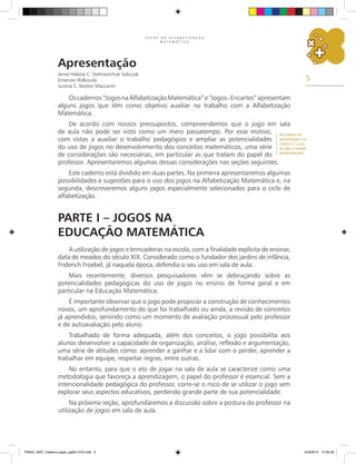 5
J O G O S N A A L F A B E T I Z A Ç Ã O
M A T E M Á T I C A
Apresentação
Anne Heloíse C. Stelmastchuk Sobczak
Emerson Rolkouski
Justina C. Motter Maccarini
Oscadernos“JogosnaAlfabetizaçãoMatemática”e“Jogos-Encartes”apresentam
alguns jogos que têm como objetivo auxiliar no trabalho com a Alfabetização
Matemática.
De acordo com nossos pressupostos, compreendemos que o jogo em sala
de aula não pode ser visto como um mero passatempo. Por esse motivo,
com vistas a auxiliar o trabalho pedagógico e ampliar as potencialidades
do uso de jogos no desenvolvimento dos conceitos matemáticos, uma série
de considerações são necessárias, em particular as que tratam do papel do
professor. Apresentaremos algumas dessas considerações nas seções seguintes.
Este caderno está dividido em duas partes. Na primeira apresentaremos algumas
possibilidades e sugestões para o uso dos jogos na Alfabetização Matemática e, na
segunda, descreveremos alguns jogos especialmente selecionados para o ciclo de
alfabetização.
Parte I – Jogos na
Educação Matemática
A utilização de jogos e brincadeiras na escola, com a finalidade explícita de ensinar,
data de meados do século XIX. Considerado como o fundador dos jardins de infância,
Friderich Froebel, já naquela época, defendia o seu uso em sala de aula.
Mais recentemente, diversos pesquisadores vêm se debruçando sobre as
potencialidades pedagógicas do uso de jogos no ensino de forma geral e em
particular na Educação Matemática.
É importante observar que o jogo pode propiciar a construção de conhecimentos
novos, um aprofundamento do que foi trabalhado ou ainda, a revisão de conceitos
já aprendidos, servindo como um momento de avaliação processual pelo professor
e de autoavaliação pelo aluno.
Trabalhado de forma adequada, além dos conceitos, o jogo possibilita aos
alunos desenvolver a capacidade de organização, análise, reflexão e argumentação,
uma série de atitudes como: aprender a ganhar e a lidar com o perder, aprender a
trabalhar em equipe, respeitar regras, entre outras.
No entanto, para que o ato de jogar na sala de aula se caracterize como uma
metodologia que favoreça a aprendizagem, o papel do professor é essencial. Sem a
intencionalidade pedagógica do professor, corre-se o risco de se utilizar o jogo sem
explorar seus aspectos educativos, perdendo grande parte de sua potencialidade.
Na próxima seção, aprofundaremos a discussão sobre a postura do professor na
utilização de jogos em sala de aula.
No Caderno de
Apresentação e no
Caderno 3, o uso
de jogos é tratado
detalhadamente.
PNAIC_MAT_Caderno jogos_pg001-072.indd 5 10/3/2014 14:30:30
 
