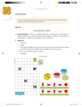 J O G O S N A A L F A B E T I Z A Ç Ã O
M A T E M Á T I C A
50
GEOMETRIA
Construir noções de localização e movimentação no espaço físico para a orientação
espacial em diferentes situações do cotidiano.
Jogo 18
NA DIREÇÃO CERTA
a) Aprendizagem: Utilizar as noções topológicas; desenvolver a percepção de
espaço, deslocando o objeto em diferentes direções e distâncias; desenvolver a
lateralidade; reconhecer quantidades e fazer contagens.
b) Material:
– 1 tabuleiro
– 1 dado
– 3 marcadores (podendo ser: tampinhas de garrafas de cores diferentes; grãos
ou sementes diferentes; botões de cores diferentes; entre outros)
– fichas com símbolos (setas e círculos)
– 1 envelope
Primeiro ano
Carlos
Cesar
Salvadori
PNAIC_MAT_Caderno jogos_pg001-072.indd 50 10/3/2014 14:31:18
 