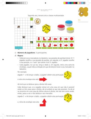 51
J O G O S N A A L F A B E T I Z A Ç Ã O
M A T E M Á T I C A
Segundo ano, terceiro ano e classes multisseriadas
c) Número de jogadores: 3 participantes.
d) Regras:
– Colocam-se os marcadores no tabuleiro, nas posições de partida (início). O 1.
o
jogador escolhe a sua posição de partida; em seguida, o 2.
o
jogador escolhe
a sua posição, e a “casa” que sobrar é do 3.
o
jogador.
– Cada jogador, na sua vez, lança o dado e, em seguida, retira uma carta do
envelope, a qual indica a direção em que ele deverá mover o seu marcador no
tabuleiro.
Por exemplo:
Jogada 1 → Ao lançar o dado, o jogador obtém esta pontuação:
e retira do envelope esta seta:
ele terá que se deslocar para a direita três casas.
Cabe destacar que, se o jogador estiver em uma casa em que não é possível
andar as três casas para a direita, ele só andará as que são possíveis. Se ele já
se encontra em uma casa da última coluna à direita, ele não tem como andar,
então, passa a vez e não desloca o seu marcador.
Jogada 2 → Ao lançar o dado, o jogador obtém esta pontuação:
e, retira do envelope esta seta:
Carlos
Cesar
Salvadori
PNAIC_MAT_Caderno jogos_pg001-072.indd 51 10/3/2014 14:31:22
 