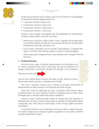 J O G O S N A A L F A B E T I Z A Ç Ã O
M A T E M Á T I C A
52
ele terá que se deslocar para a direita e para cima (em frente). As possibilidades
de deslocamento deste jogador podem ser:
1 casa para a direita e 4 para cima;
•
2 casas para a direita e 3 para cima;
•
3 casas para a direita e 2 para cima; e,
•
4 casas para a direita e 1 para cima.
•
Portanto, nessa situação, esse jogador terá 4 possibilidades de deslocamento.
Ele deve analisar, decidir e executar uma delas.
– Pode ser que, ao lançar o dado e retirar a seta, o jogador não consiga seguir
os comandos obtidos, por estar em uma casa que não permite movimentação
no tabuleiro; nesse caso, ele perde a vez.
– Se, ao mover o marcador, cair em uma das “casas especiais”, o jogador deve
seguir o comando nela indicado e passar a vez para o próximo jogador.
– Vence o jogo quem chegar primeiro à casa indicada como “chegada” (fim do
percurso).
e) Problematizando:
Antes de iniciar o jogo, o professor poderá propor uma brincadeira com
as crianças sorteando fichas com as setas para que elas se desloquem no
espaço, executando o movimento indicado. Por exemplo: se for sorteada a
ficha que tem esta seta ,
uma ou mais crianças devem executar esta ação, ou seja, deslocar-se para a
direita tantos passos quantos os sorteados em um dado.
Com isso, o professor vivencia com a criança os principais movimentos de
deslocamentos no plano previstos nas indicações das fichas do jogo.
Nessa fase inicial de exploração do jogo, o professor pode levantar alguns
questionamentos, tais como: Quantas “casinhas” o tabuleiro possui ao todo? Quais
as direções que o marcador pode andar sobre o tabuleiro?
Durante o jogo, o professor pode instigar as crianças para que observem os
deslocamentos no plano, estando atento para as questões de lateralidade (direita
e esquerda); pois, nessa fase da escolarização, muitas crianças podem apresentar
dificuldades.
É importante observar que há diferentes maneiras de fazer o registro do jogo.
Uma delas é propor que as crianças registrem as jogadas em um quadro, conforme
sugestão apresentada a seguir.
O livro Tô dentro,
tô fora..., de Alcy,
pode ser lido antes
do jogo para iniciar
as discussões sobre
lateralidade. Trata-se
de um livro de
imagens, que aborda
estados opostos (estar
dentro ou fora, estar
indo numa direção
ou em outra, para
a direita ou para a
esquerda, estar na
frente ou atrás, estar
em cima ou embaixo,
estar subindo ou
descendo).
PNAIC_MAT_Caderno jogos_pg001-072.indd 52 10/3/2014 14:31:22
 