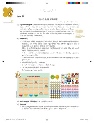 J O G O S N A A L F A B E T I Z A Ç Ã O
M A T E M Á T I C A
54
Jogo 19
TRILHA DOS SABORES
Jogo elaborado por Milene Fátima Soares.
a) Aprendizagem: Desenvolver noções de orientação espacial e de deslocamento;
desenvolver noções com números decimais; reconhecer e comparar números
naturais; realizar contagens; favorecer a construção do número, as ideias
de agrupamento e desagrupamento, bem como as estimativas; vivenciar
situações envolvendo medida de valor monetário; realizar contagens e
adições de valores monetários.
b) Material:
– 1 tabuleiro médio com trilhas (em alguns espaços da trilha existem elementos
surpresa, tais como: passe a vez, fique onde está, retorne 2 passos para a
esquerda, você ganhou 3 reais, entre outros)
Obs.: O professor poderá desenhar esse tabuleiro em uma folha de papel
maior (bobina, craft ou pardo)
– 1 dado colorido com comandos de deslocamento espacial (direita, esquerda,
para frente, para trás)
– 1 dado colorido com comandos de deslocamento em passos (1 passo, dois
passos, etc.)
– dinheirinho (cédulas e moedas)
– 2 ou 4 marcadores em formato de tartaruga
– 15 fichas com desenho de alimentos
– folhas de papel para registro
c) Número de jogadores: 2 a 4 participantes.
d) Regras:
– Iniciar, organizando as fichas no tabuleiro, distribuindo-as nos espaços vazios
e, depois, posicionando cada tartaruga no ponto de partida.
Carlos
Cesar
Salvadori
O jogo “Trilha dos
sabores” favorece
o desenvolvimento
de aprendizagens
relacionados a
diversos campos da
Matemática, indo além
da Geometria.
PNAIC_MAT_Caderno jogos_pg001-072.indd 54 10/3/2014 14:31:29
 