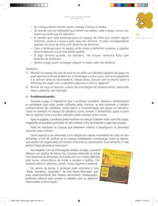 55
J O G O S N A A L F A B E T I Z A Ç Ã O
M A T E M Á T I C A
– As crianças devem decidir quem começa a lançar os dados.
– De acordo com as indicações que saírem nos dados, cada criança, na sua vez,
move sua tartaruga no tabuleiro.
– À medida que cada tartaruga para no espaço da trilha que contém algum
alimento, come-o e troca-o pelo valor em dinheiro. O valor correspondente
aparece no verso da ficha com desenho de alimento.
– Caso a tartaruga pare no espaço onde esteja o elemento surpresa, o jogador
deverá executar o que está sendo pedido.
– O jogo termina quando, no tabuleiro, não houver nenhuma ficha com
desenho de alimentos.
– Ganha o jogo quem conseguir adquirir o maior valor em dinheiro.
Variações:
1) Montar no espaço da sala de aula ou do pátio um tabuleiro gigante do jogo, no
qual algumas crianças podem ser as tartarugas e outra o juiz, outras os jogadores
e as demais serão as observadoras. Depois disso, discutir com os alunos sobre a
diferença em jogar com o tabuleiro pequeno e com o “gigante”.
2) Brincar de caça ao tesouro a partir de orientações de deslocamento, utilizando
setas e palavras, por exemplo.
e) Problematizando:
Durante o jogo, é importante que o professor considere, observe e problematize
as estratégias que estão sendo utilizadas pelas crianças: se elas retomam e utilizam
conhecimentos do cotidiano; como fazem a movimentação das peças no tabuleiro;
como se orientam no espaço do tabuleiro; como contam o dinheirinho; quais e como
são os registros orais e escritos utilizados pelas crianças; entre outras.
Após as jogadas, o professor pode incentivar as crianças a falarem sobre como foi o jogo,
resgatando as questões pontuadas no item anterior, a fim de entender o jogar das crianças.
Pode ser solicitado às crianças que elaborem critérios e classifiquem os alimentos
segundo esses critérios.
Outro aspecto a ser observado é em relação aos valores monetários de cada um dos
alimentos, a fim de verificar se as crianças estabelecem comparação entre os valores,
que podem ser organizados em ordem crescente ou decrescente: Qual alimento é mais
barato? Qual alimento é mais caro?
Ao trabalhar com as informações obtidas no jogo, é possível
elaborar um gráfico de barras (ou colunas) utilizando as fichas
com desenhos de alimentos, de acordo com um critério definido
pela turma, colocando-as de modo a compor o gráfico. Um
possível critério é: laticínios, cereais, frutas, legumes e verduras.
No acervo da escola, o professor pode encontrar o livro
“Balas, bombons, caramelos”, de Ana Maria Machado, que
trata especificamente dos hábitos alimentares inadequados,
podendo utilizá-lo para ampliar o trabalho com os aspectos
relacionados à alimentação.
Re
pr
od
uç
ão
PNAIC_MAT_Caderno jogos_pg001-072.indd 55 10/3/2014 14:31:29
 