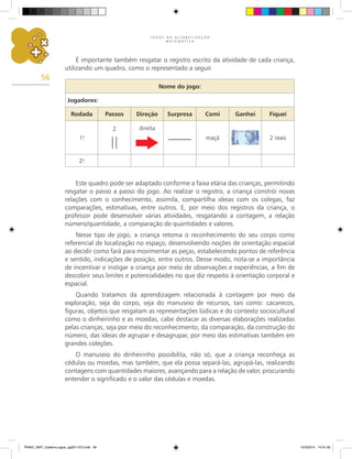 J O G O S N A A L F A B E T I Z A Ç Ã O
M A T E M Á T I C A
56
É importante também resgatar o registro escrito da atividade de cada criança,
utilizando um quadro, como o representado a seguir.
Este quadro pode ser adaptado conforme a faixa etária das crianças, permitindo
resgatar o passo a passo do jogo. Ao realizar o registro, a criança constrói novas
relações com o conhecimento, assimila, compartilha ideias com os colegas, faz
comparações, estimativas, entre outros. E, por meio dos registros da criança, o
professor pode desenvolver várias atividades, resgatando a contagem, a relação
número/quantidade, a comparação de quantidades e valores.
Nesse tipo de jogo, a criança retoma o reconhecimento do seu corpo como
referencial de localização no espaço, desenvolvendo noções de orientação espacial
ao decidir como fará para movimentar as peças, estabelecendo pontos de referência
e sentido, indicações de posição, entre outros. Desse modo, nota-se a importância
de incentivar e instigar a criança por meio de observações e experiências, a fim de
descobrir seus limites e potencialidades no que diz respeito à orientação corporal e
espacial.
Quando tratamos da aprendizagem relacionada à contagem por meio da
exploração, seja do corpo, seja do manuseio de recursos, tais como: cacarecos,
figuras, objetos que resgatam as representações lúdicas e do contexto sociocultural
como o dinheirinho e as moedas, cabe destacar as diversas elaborações realizadas
pelas crianças, seja por meio do reconhecimento, da comparação, da construção do
número, das ideias de agrupar e desagrupar, por meio das estimativas também em
grandes coleções.
O manuseio do dinheirinho possibilita, não só, que a criança reconheça as
cédulas ou moedas, mas também, que ela possa separá-las, agrupá-las, realizando
contagens com quantidades maiores, avançando para a relação de valor, procurando
entender o significado e o valor das cédulas e moedas.
Nome do jogo:
Jogadores:
Rodada Passos Direção Surpresa Comi Ganhei Fiquei
1.
a
2 direita
maçã 2 reais
2.
a
PNAIC_MAT_Caderno jogos_pg001-072.indd 56 10/3/2014 14:31:30
 