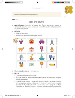 57
J O G O S N A A L F A B E T I Z A Ç Ã O
M A T E M Á T I C A
OBJETIVO: Reconhecer figuras geométricas.
Jogo 20
JOGO DAS FIGURAS
a) Aprendizagem: Descrever a posição das figuras geométricas planas na
composição de uma figura, utilizando nomenclatura adequada; desenvolver
noções de lateralidade.
b) Material:
– 9 cartas com figuras
– 16 folhas de papel para desenhar as figuras
c) Número de jogadores: 4 participantes.
d) Regras:
– Os jogadores formam duas duplas.
– As cartas devem ser embaralhadas e organizadas em um monte com as figuras
voltadas para baixo.
– Uma das duplas começa, a outra dupla observa a jogada e confere o resultado.
Um dos jogadores retira uma das cartas do monte sem mostrá-la para o jogador
de sua dupla. O jogador descreverá a figura que vê para o colega de sua dupla
(oralmente ou por meio da escrita, conforme o nível de desenvolvimento das
Ricardo
Luiz
Enz
PNAIC_MAT_Caderno jogos_pg001-072.indd 57 10/3/2014 14:31:31
 