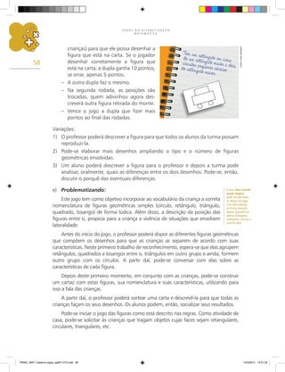 J O G O S N A A L F A B E T I Z A Ç Ã O
M A T E M Á T I C A
58
crianças) para que ele possa desenhar a
figura que está na carta. Se o jogador
desenhar corretamente a figura que
está na carta, a dupla ganha 10 pontos,
se errar, apenas 5 pontos.
– A outra dupla faz o mesmo.
– Na segunda rodada, as posições são
trocadas, quem adivinhou agora des-
creverá outra figura retirada do monte.
– Vence o jogo a dupla que fizer mais
pontos ao final das rodadas.
Variações:
1) O professor poderá descrever a figura para que todos os alunos da turma possam
reproduzi-la.
2) Pode-se elaborar mais desenhos ampliando o tipo e o número de figuras
geométricas envolvidas.
3) Um aluno poderá descrever a figura para o professor e depois a turma pode
analisar, oralmente, quais as diferenças entre os dois desenhos. Pode-se, então,
discutir o porquê das eventuais diferenças.
e) Problematizando:
Este jogo tem como objetivo incorporar ao vocabulário da criança a correta
nomenclatura de figuras geométricas simples (círculo, retângulo, triângulo,
quadrado, losango) de forma lúdica. Além disso, a descrição da posição das
figuras entre si, propicia para a criança a vivência de situações que envolvem
lateralidade.
Antes do início do jogo, o professor poderá dispor as diferentes figuras geométricas
que compõem os desenhos para que as crianças as separem de acordo com suas
características. Neste primeiro trabalho de reconhecimento, espera-se que elas agrupem
retângulos, quadrados e losangos entre si, triângulos em outro grupo e ainda, formem
outro grupo com os círculos. A partir daí, pode-se conversar com elas sobre as
características de cada figura.
Depois deste primeiro momento, em conjunto com as crianças, pode-se construir
um cartaz com estas figuras, sua nomenclatura e suas características, utilizando para
isso a fala das crianças.
A partir daí, o professor poderá sortear uma carta e descrevê-la para que todas as
crianças façam os seus desenhos. Os alunos podem, então, socializar seus resultados.
Pode-se iniciar o jogo das figuras como está descrito nas regras. Como atividade de
casa, pode-se solicitar às crianças que tragam objetos cujas faces sejam retangulares,
circulares, triangulares, etc.
O livro Uma incrível
poção mágica,
pode ser lido antes
ou depois do jogo.
Essa obra aborda,
de forma atraente,
figuras geométricas
planas (triângulos,
retângulos, círculos e
semicírculos).
Carlos
Cesar
Salvadori
PNAIC_MAT_Caderno jogos_pg001-072.indd 58 10/3/2014 14:31:32
 