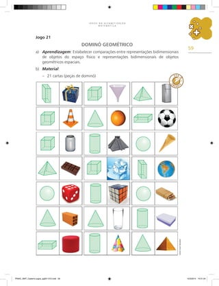 59
J O G O S N A A L F A B E T I Z A Ç Ã O
M A T E M Á T I C A
Jogo 21
DOMINÓ GEOMÉTRICO
a) Aprendizagem: Estabelecer comparações entre representações bidimensionais
de objetos do espaço físico e representações bidimensionais de objetos
geométricos espaciais.
b) Material:
– 21 cartas (peças de dominó)
Carlos
Cesar
Salvadori
PNAIC_MAT_Caderno jogos_pg001-072.indd 59 10/3/2014 14:31:34
 