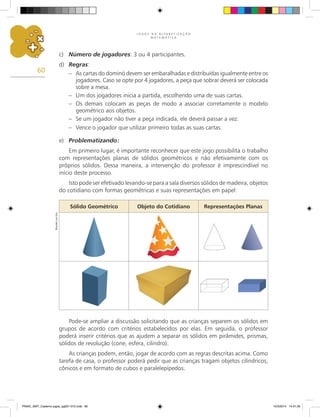 J O G O S N A A L F A B E T I Z A Ç Ã O
M A T E M Á T I C A
60
Pode-se ampliar a discussão solicitando que as crianças separem os sólidos em
grupos de acordo com critérios estabelecidos por elas. Em seguida, o professor
poderá inserir critérios que as ajudem a separar os sólidos em pirâmides, prismas,
sólidos de revolução (cone, esfera, cilindro).
As crianças podem, então, jogar de acordo com as regras descritas acima. Como
tarefa de casa, o professor poderá pedir que as crianças tragam objetos cilíndricos,
cônicos e em formato de cubos e paralelepípedos.
c) Número de jogadores: 3 ou 4 participantes.
d) Regras:
– As cartas do dominó devem ser embaralhadas e distribuídas igualmente entre os
jogadores. Caso se opte por 4 jogadores, a peça que sobrar deverá ser colocada
sobre a mesa.
– Um dos jogadores inicia a partida, escolhendo uma de suas cartas.
– Os demais colocam as peças de modo a associar corretamente o modelo
geométrico aos objetos.
– Se um jogador não tiver a peça indicada, ele deverá passar a vez.
– Vence o jogador que utilizar primeiro todas as suas cartas.
e) Problematizando:
Em primeiro lugar, é importante reconhecer que este jogo possibilita o trabalho
com representações planas de sólidos geométricos e não efetivamente com os
próprios sólidos. Dessa maneira, a intervenção do professor é imprescindível no
início deste processo.
Isto pode ser efetivado levando-se para a sala diversos sólidos de madeira, objetos
do cotidiano com formas geométricas e suas representações em papel:
Sólido Geométrico Objeto do Cotidiano Representações Planas
Ricardo
Luiz
Enz
PNAIC_MAT_Caderno jogos_pg001-072.indd 60 10/3/2014 14:31:35
 
