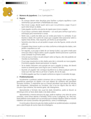 J O G O S N A A L F A B E T I Z A Ç Ã O
M A T E M Á T I C A
62
c) Número de jogadores: 2 ou 3 participantes.
d) Regras:
– As crianças devem estar descalças para facilitar o próprio equilíbrio e com
vestimentas que permitam a flexibilidade do corpo.
– Para iniciar o jogo, decidir quem será o juiz e os primeiros a jogar. O juiz é
quem deve lançar os dados.
– Cada jogador escolhe uma ponta do tapete para iniciar a jogada.
– O juiz lança o primeiro dado (tetraedro – cor azul) para verificar qual será a
orientação para movimentar o corpo.
– Neste caso, a parte do dado que cai virada para baixo é a sorteada. O juiz
levanta o dado e lê a parte do corpo que o jogador deve posicionar sobre o
tapete (mão direita, mão esquerda, pé direito ou pé esquerdo).
– Somente uma mão ou um pé podem ocupar uma das figuras, sendo uma de
cada vez.
– O jogador deve mover os pés e as mãos conforme a indicação dos dados, sem
perder o equilíbrio ou cair.
– Em seguida, o juiz joga o dado de cor laranja (cubo), cuja parte virada para
cima que indica a figura sobre a qual o jogador deverá posicionar a parte do
corpo sorteada no primeiro dado.
– Uma vez que as mãos e os pés estejam sobre as figuras, eles não poderão ser
movidos ou levantados.
– O juiz joga novamente os dois dados para dar o comando ao novo jogador.
O primeiro jogador deverá permanecer no tapete.
– Se os dados indicarem uma posição em que o jogador já esteja, ele deverá
mover-se somente para outra figura com o mesmo formato.
– Quando um jogador não consegue equilibrar-se ou deixa qualquer parte do
corpo que não seja mão ou pé tocar o tapete, ele sai do jogo.
– O último jogador que ficar no tapete conforme as regras é o vencedor do jogo.
e) Problematizando:
Inicialmente o professor poderá conversar com as crianças sobre quais figuras
geométricas aparecem no tapete e em que objetos do cotidiano elas percebem
formatos similares. É importante que as crianças percebam que placas de trânsito
são triangulares, retangulares ou circulares, que a lua em alguns dias do mês é
circular e que canteiros, de maneira geral, são retangulares.
Aproveitando o formato não usual do dado tetraédrico, pode se discutir as
diferenças entre as faces deste dado e do dado cúbico.
Aproveitando a mesma estrutura do jogo, pode-se explorar uma série de outros
conceitos, como linhas abertas e fechadas, linhas curvas e poligonais, etc. Para isso,
basta elaborar outro tapete com os conceitos que se deseja trabalhar. Pode-se inclusive
trabalhar com outros conceitos não geométricos, como a multiplicação.
A construção e desconstrução dos dados poderá ser problematizada e ampliada
para a planificação de outros tipos de embalagens.
PNAIC_MAT_Caderno jogos_pg001-072.indd 62 10/3/2014 14:31:38
 