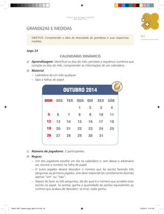 63
J O G O S N A A L F A B E T I Z A Ç Ã O
M A T E M Á T I C A
GRANDEZAS E MEDIDAS
OBJETIVO: Compreender a ideia de diversidade de grandezas e suas respectivas
medidas.
Jogo 23
CALENDÁRIO DINÂMICO
a) Aprendizagem: Identificar os dias do mês; perceber a sequência numérica que
compõe os dias do mês; compreender as informações de um calendário.
b) Material:
– calendário de um mês qualquer
– lápis e folhas de papel
c) Número de jogadores: 2 participantes.
d) Regras:
– Um dos jogadores escolhe um dia no calendário e, sem deixar o adversário
ver, escreve o número na folha de papel.
– O outro jogador deverá descobrir o número que foi escrito fazendo três
perguntas ao primeiro jogador, este deve respondê-las corretamente dizendo
apenas “sim” ou “não”.
– Depois de fazer as três perguntas, ele diz qual é o número que acredita estar
escrito no papel. Se acertar, ganha a quantidade de pontos equivalentes ao
número que acabou de descobrir; se errar, nada ganha.
PNAIC_MAT_Caderno jogos_pg001-072.indd 63 10/3/2014 14:31:39
 