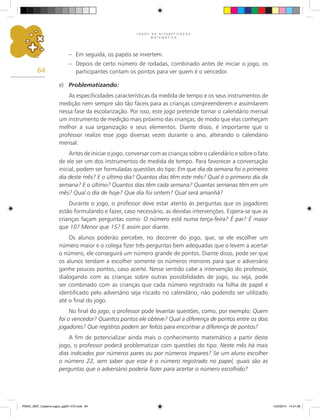J O G O S N A A L F A B E T I Z A Ç Ã O
M A T E M Á T I C A
64
– Em seguida, os papéis se invertem.
– Depois de certo número de rodadas, combinado antes de iniciar o jogo, os
participantes contam os pontos para ver quem é o vencedor.
e) Problematizando:
As especificidades características da medida de tempo e os seus instrumentos de
medição nem sempre são tão fáceis para as crianças compreenderem e assimilarem
nessa fase da escolarização. Por isso, este jogo pretende tornar o calendário mensal
um instrumento de medição mais próximo das crianças, de modo que elas conheçam
melhor a sua organização e seus elementos. Diante disso, é importante que o
professor realize esse jogo diversas vezes durante o ano, alterando o calendário
mensal.
Antes de iniciar o jogo, conversar com as crianças sobre o calendário e sobre o fato
de ele ser um dos instrumentos de medida de tempo. Para favorecer a conversação
inicial, podem ser formuladas questões do tipo: Em que dia da semana foi o primeiro
dia deste mês? E o último dia? Quantos dias têm este mês? Qual é o primeiro dia da
semana? E o último? Quantos dias têm cada semana? Quantas semanas têm em um
mês? Qual o dia de hoje? Que dia foi ontem? Qual será amanhã?
Durante o jogo, o professor deve estar atento às perguntas que os jogadores
estão formulando e fazer, caso necessário, as devidas intervenções. Espera-se que as
crianças façam perguntas como: O número está numa terça-feira? É par? É maior
que 10? Menor que 15? E assim por diante.
Os alunos poderão perceber, no decorrer do jogo, que, se ele escolher um
número maior e o colega fizer três perguntas bem adequadas que o levem a acertar
o número, ele conseguirá um número grande de pontos. Diante disso, pode ser que
os alunos tendam a escolher somente os números menores para que o adversário
ganhe poucos pontos, caso acerte. Nesse sentido cabe a intervenção do professor,
dialogando com as crianças sobre outras possibilidades de jogo, ou seja, pode
ser combinado com as crianças que cada número registrado na folha de papel e
identificado pelo adversário seja riscado no calendário, não podendo ser utilizado
até o final do jogo.
No final do jogo, o professor pode levantar questões, como, por exemplo: Quem
foi o vencedor? Quantos pontos ele obteve? Qual a diferença de pontos entre os dois
jogadores? Que registros podem ser feitos para encontrar a diferença de pontos?
A fim de potencializar ainda mais o conhecimento matemático a partir deste
jogo, o professor poderá problematizar com questões do tipo: Neste mês há mais
dias indicados por números pares ou por números ímpares? Se um aluno escolher
o número 22, sem saber que esse é o número registrado no papel, quais são as
perguntas que o adversário poderia fazer para acertar o número escolhido?
PNAIC_MAT_Caderno jogos_pg001-072.indd 64 10/3/2014 14:31:39
 