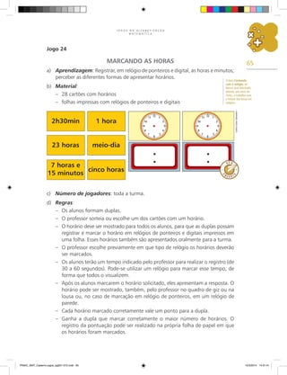 65
J O G O S N A A L F A B E T I Z A Ç Ã O
M A T E M Á T I C A
Jogo 24
MARCANDO AS HORAS
a) Aprendizagem: Registrar, em relógio de ponteiros e digital, as horas e minutos;
perceber as diferentes formas de apresentar horários.
b) Material:
– 28 cartões com horários
– folhas impressas com relógios de ponteiros e digitais
c) Número de jogadores: toda a turma.
d) Regras:
– Os alunos formam duplas.
– O professor sorteia ou escolhe um dos cartões com um horário.
– O horário deve ser mostrado para todos os alunos, para que as duplas possam
registrar e marcar o horário em relógios de ponteiros e digitais impressos em
uma folha. Esses horários também são apresentados oralmente para a turma.
– O professor escolhe previamente em que tipo de relógio os horários deverão
ser marcados.
– Os alunos terão um tempo indicado pelo professor para realizar o registro (de
30 a 60 segundos). Pode-se utilizar um relógio para marcar esse tempo, de
forma que todos o visualizem.
– Após os alunos marcarem o horário solicitado, eles apresentam a resposta. O
horário pode ser mostrado, também, pelo professor no quadro de giz ou na
lousa ou, no caso de marcação em relógio de ponteiros, em um relógio de
parede.
– Cada horário marcado corretamente vale um ponto para a dupla.
– Ganha a dupla que marcar corretamente o maior número de horários. O
registro da pontuação pode ser realizado na própria folha de papel em que
os horários foram marcados.
2h30min 1 hora
23 horas meio-dia
7 horas e
15 minutos
cinco horas
Carlos
Cesar
Salvadori
O livro Contando
com o relógio, de
Nilson José Machado,
aborda, por meio de
rimas, o trabalho com
a leitura das horas em
relógios.
PNAIC_MAT_Caderno jogos_pg001-072.indd 65 10/3/2014 14:31:41
 